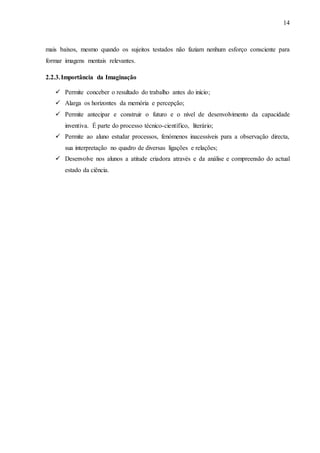 14
mais baixos, mesmo quando os sujeitos testados não faziam nenhum esforço consciente para
formar imagens mentais relevantes.
2.2.3.Importância da Imaginação
 Permite conceber o resultado do trabalho antes do início;
 Alarga os horizontes da memória e percepção;
 Permite antecipar e construir o futuro e o nível de desenvolvimento da capacidade
inventiva. É parte do processo técnico-científico, literário;
 Permite ao aluno estudar processos, fenómenos inacessíveis para a observação directa,
sua interpretação no quadro de diversas ligações e relações;
 Desenvolve nos alunos a atitude criadora através e da análise e compreensão do actual
estado da ciência.
 