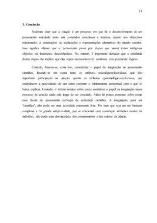 15
3. Conclusão
Podemos dizer que a criação é um processo em que há o desenvolvimento de um
pensamento vinculado tanto aos conteúdos conceituais e teóricos, quanto aos objectivos
relacionados a construções de explicações e representações alternativas do mundo exterior.
Isso significa afirmar que o pensamento passa por etapas que visam tornar inteligíveis
objectos ou fenómenos desconhecidos. No entanto, é importante destacar que a existência
destas etapas não implica que elas sejam necessariamente contínuas e/ou puramente lógicas.
Contudo, buscou-se, com isso, caracterizar o papel da imaginação no pensamento
científico, levando-se em conta tanto os atributos psicológicos/individuais, que têm
importante participação na criação, quanto os atributos epistemológicos/colectivos, que
estabelecem a necessidade de um saber coerente e minimamente consensual com o que se
busca explicar. Contudo, o debate teórico sobre como considerar o papel da imaginação nesse
processo de criação ainda está longe de ser concluído. Ainda há pouco consenso sobre como
essa faceta do pensamento participa da actividade científica. A imaginação, para ser
“científica”, não pode ser uma actividade puramente livre. Por mais que seja um ato bastante
complexo e de grande subjectividade, por se relacionar com construção simbólica mental do
indivíduo, não pode estar desvinculada dos compromissos e dos valores da ciência.
 