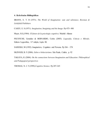 16
4. Referências Bibliográficas
BRANN, E. T. H (1971). The World of Imagination: sum and substance, Rowman &
Littlefield Publishers
CASEY, E. S (1971). Imagination, Imagining and the Image. Pp 475- 490
Mayer, R.E,(1984). El futuro de la psicologia cognitiva. Madrid: Alianza
PECOTCHE, González & BERNARDO, Carlos (2005). Logosofia, Ciência e Método.
Editora Logosófica, 11ª edição, Lição III.
SADOSKI, M (1992). Imagination, Cognition and Persona. Pp 266 – 278
SKINNER, B. F (2006). Sobre o behaviorismo. São Paulo, Cultrix. p. 92
TAKAYA, K (2004). On the connections between Imagination and Education: Philosophical
and Pedagogical perspectives
THOMAS, N. J. T (1999).Cognitive Science. Pp 207-245
 