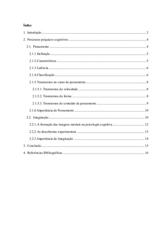 Índice
1. Introdução ..............................................................................................................................3
2. Processos psíquicos cognitivos ..............................................................................................4
2.1. Pensamento .....................................................................................................................4
2.1.1.Definição ....................................................................................................................5
2.1.2.Características ............................................................................................................5
2.1.3.Latência ......................................................................................................................6
2.1.4.Classificação...............................................................................................................6
2.1.5.Transtornos no curso do pensamento .........................................................................8
2.1.5.1. Transtornos da velocidade ..................................................................................8
2.1.5.2. Transtornos da forma ..........................................................................................8
2.1.5.3. Transtornos de conteúdo de pensamento ............................................................9
2.1.6.Importância do Pensamento .....................................................................................10
2.2. Imaginação....................................................................................................................10
2.2.1.A formação das imagens mentais na psicologia cognitiva.......................................12
2.2.2.As descobertas experimentais ..................................................................................13
2.2.3.Importância da Imaginação ......................................................................................14
3. Conclusão.............................................................................................................................15
4. Referências Bibliográficas ...................................................................................................16
 