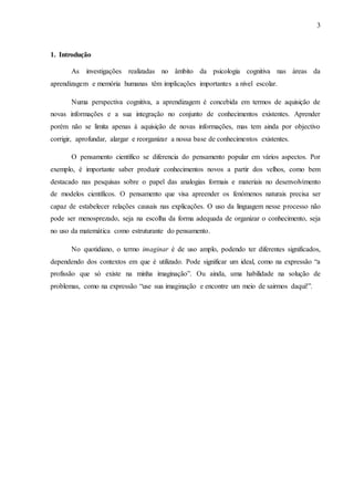 3
1. Introdução
As investigações realizadas no âmbito da psicologia cognitiva nas áreas da
aprendizagem e memória humanas têm implicações importantes a nível escolar.
Numa perspectiva cognitiva, a aprendizagem é concebida em termos de aquisição de
novas informações e a sua integração no conjunto de conhecimentos existentes. Aprender
porém não se limita apenas à aquisição de novas informações, mas tem ainda por objectivo
corrigir, aprofundar, alargar e reorganizar a nossa base de conhecimentos existentes.
O pensamento científico se diferencia do pensamento popular em vários aspectos. Por
exemplo, é importante saber produzir conhecimentos novos a partir dos velhos, como bem
destacado nas pesquisas sobre o papel das analogias formais e materiais no desenvolvimento
de modelos científicos. O pensamento que visa apreender os fenómenos naturais precisa ser
capaz de estabelecer relações causais nas explicações. O uso da linguagem nesse processo não
pode ser menosprezado, seja na escolha da forma adequada de organizar o conhecimento, seja
no uso da matemática como estruturante do pensamento.
No quotidiano, o termo imaginar é de uso amplo, podendo ter diferentes significados,
dependendo dos contextos em que é utilizado. Pode significar um ideal, como na expressão “a
profissão que só existe na minha imaginação”. Ou ainda, uma habilidade na solução de
problemas, como na expressão “use sua imaginação e encontre um meio de sairmos daqui!”.
 