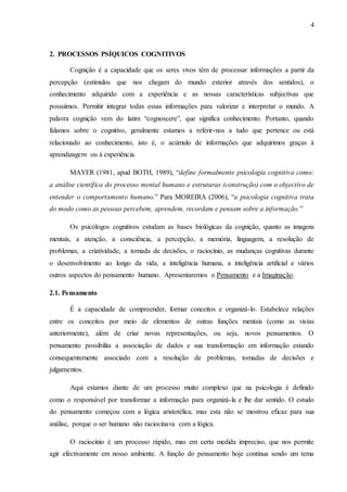4
2. PROCESSOS PSÍQUICOS COGNITIVOS
Cognição é a capacidade que os seres vivos têm de processar informações a partir da
percepção (estímulos que nos chegam do mundo exterior através dos sentidos), o
conhecimento adquirido com a experiência e as nossas características subjectivas que
possuímos. Permitir integrar todas essas informações para valorizar e interpretar o mundo. A
palavra cognição vem do latim “cognoscere”, que significa conhecimento. Portanto, quando
falamos sobre o cognitivo, geralmente estamos a referir-nos a tudo que pertence ou está
relacionado ao conhecimento, isto é, o acúmulo de informações que adquirimos graças à
aprendizagem ou à experiência.
MAYER (1981, apud BOTH, 1989), “define formalmente psicologia cognitiva como:
a análise científica do processo mental humano e estruturas (construção) com o objectivo de
entender o comportamento humano.” Para MOREIRA (2006), “a psicologia cognitiva trata
do modo como as pessoas percebem, aprendem, recordam e pensam sobre a informação.”
Os psicólogos cognitivos estudam as bases biológicas da cognição, quanto as imagens
mentais, a atenção, a consciência, a percepção, a memória, linguagem, a resolução de
problemas, a criatividade, a tomada de decisões, o raciocínio, as mudanças cognitivas durante
o desenvolvimento ao longo da vida, a inteligência humana, a inteligência artificial e vários
outros aspectos do pensamento humano. Apresentaremos o Pensamento e a Imaginação.
2.1. Pensamento
É a capacidade de compreender, formar conceitos e organizá-lo. Estabelece relações
entre os conceitos por meio de elementos de outras funções mentais (como as vistas
anteriormente), além de criar novas representações, ou seja, novos pensamentos. O
pensamento possibilita a associação de dados e sua transformação em informação estando
consequentemente associado com a resolução de problemas, tomadas de decisões e
julgamentos.
Aqui estamos diante de um processo muito complexo que na psicologia é definido
como o responsável por transformar a informação para organizá-la e lhe dar sentido. O estudo
do pensamento começou com a lógica aristotélica, mas esta não se mostrou eficaz para sua
análise, porque o ser humano não raciocinava com a lógica.
O raciocínio é um processo rápido, mas em certa medida impreciso, que nos permite
agir efectivamente em nosso ambiente. A função do pensamento hoje continua sendo um tema
 
