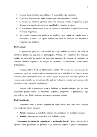 6
 O pensar é uma resolução de problemas. A necessidade exige satisfação;
 O processo de pensamento lógico sempre segue uma determinada direcção;
 O processo de pensar se representa como uma totalidade coerente e organizada, no que
diz respeito a seus diversos aspectos, modalidades, elementos e etapas;
 O pensamento é simplesmente a arte de ordenar as matemáticas e expressá-las através
do sistema linguístico;
 As pessoas possuem uma tendência ao equilíbrio, uma espécie de impulso para o
crescimento, a saúde e ao ajuste. Existem uma série de condições que impedem e
bloqueiam esta tendência.
2.1.3.Latência
O pensamento pode ser caracterizado por exigir períodos de latência, nos quais as
actividades internas são suspensas ou interrompidas. Portanto, ele é somatório de actividades
incluídas na elaboração de estudos, de processos superiores da formação de conceitos, os
chamados conceitos cognitivos, da solução de problemas, do planeamento, do raciocínio e
da imaginação.
Conforme PECOTCHE & BERNARDO (2005), “O período de convergência do
pensamento pode ser caracterizado no momento em que o indivíduo se vê frente a novas
situações, cuja complexidade pode ser variável e para as quais não encontra esquemas de
resposta pré-montados ou pré-estruturados pela aprendizagem e ainda, cuja resposta não
é instintiva e sim, construída ou elaborada”.
Pode-se definir o pensamento como a faculdade de formular conceitos, para os quais
a actividade psíquica elabora os fenómenos cognitivos, imaginativos e planificativos, cujo
grau pode ser algo distinto tanto dos sentimentos como das vontades.
2.1.4.Classificação
Pensamento autista e realista: proposto por Eugen Bleuler, tem como base a relação
com o ambiente interno e externo:
 Autista: caracteriza as actividades internas não controladas por condições externas;
 Realista: rigorosamente controlado pela realidade externa.
Pensamento de produção, reprodução e verificação: Donald Olding Hebb propôs a
separação entre pensamento de produção e de verificação segundo o grau de impregnação
 
