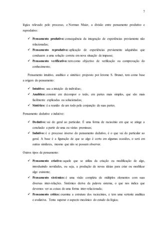 7
lógica relevado pelo processo, e Norman Maier, a divisão entre pensamento produtivo e
reprodutivo:
 Pensamento produtivo: consequência da integração de experiências previamente não
relacionadas;
 Pensamento reprodutivo: aplicação de experiências previamente adquiridas que
conduzem a uma solução correta em nova situação de impasse;
 Pensamento verificativo: tem como objectivo de verificação ou comprovação do
conhecimento;
Pensamento intuitivo, analítico e sintético: proposto por Jerome S. Bruner, tem como base
a origem do pensamento:
 Intuitivo: usa a intuição do indivíduo;
 Analítico: consiste em decompor o todo, em partes mais simples, que são mais
facilmente explicadas ou solucionadas;
 Sintético: é a reunião de um todo pela conjunção de suas partes.
Pensamento dedutivo e indutivo:
 Dedutivo: vai do geral ao particular. É uma forma de raciocínio em que se atinge a
conclusão a partir de uma ou várias premissas;
 Indutivo: é o processo inverso do pensamento dedutivo, é o que vai do particular ao
geral. A base é a figuração de que se algo é certo em algumas ocasiões, o será em
outras similares, mesmo que não se possam observar.
Outros tipos de pensamento:
 Pensamento criativo: aquele que se utiliza da criação ou modificação de algo,
introduzindo novidades, ou seja, a produção de novas ideias para criar ou modificar
algo existente;
 Pensamento sistémico: é uma visão completa de múltiplos elementos com suas
diversas inter-relações. Sistémico deriva da palavra sistema, o que nos indica que
devemos ver as coisas de uma forma inter-relacionada;
 Pensamento crítico: examina a estrutura dos raciocínios, e tem uma vertente analítica
e avaliativa. Tenta superar o aspecto mecânico do estudo da lógica;
 