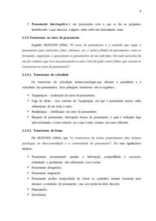 8
 Pensamento interrogativo: é um pensamento com o que se faz as perguntas,
identificando o que interessa a alguém saber sobre um determinado tema.
2.1.5.Transtornos no curso do pensamento
Segundo SKINNER (2006), “O curso do pensamento é o caminho que segue o
pensamento para raciocinar, falar, informar, etc, e inclui a fluidez do pensamento, como se
formulam, organizam, e apresentam os pensamentos de um indivíduo. Em todo raciocínio há
um fio condutor que leva um pensamento a outro. Este fio pode conter falhas, que causam os
transtornos no curso de pensamento”.
2.1.5.1. Transtornos da velocidade
Os transtornos da velocidade incluem patologias que afectam a quantidade e a
velocidade dos pensamentos. Seus principais transtornos são os seguintes:
 Taquipsiquia - aceleração do curso do pensamento;
 Fuga de ideias - caso extremo da Taquipsiquia, em que o pensamento parece saltar
subitamente de um tema a outro;
 Bradipsiquia – lentificação do curso do pensamento;
 Bloqueio de pensamento, interrupção brusca do pensamento, o qual é reiniciado logo
após retomando o curso anterior ou, o que é mais comum, um curso diferente.
2.1.5.2. Transtornos da forma
Diz SKINNER (2006), que “os transtornos da forma propriamente dita incluem
patologias de direccionalidade e a continuidade do pensamento”. Os mais significativos
incluem:
 Pensamento circunstancial: quando a informação compartilhada é excessiva,
redundante e, geralmente, não relacionada com o tema;
 Pensamento divagatório;
 Pensamento tangencial;
 Pensamento prolixo: incapacidade de extrair os conteúdos mentais essenciais para
alcançar a conclusão do pensamento: mas sem perda da ideia directriz;
 Disgregação;
 Incoerência;
 