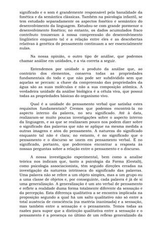 significado e o som é grandemente responsável pela banalidade da
fonética e da semântica clássicas. Também na psicologia infantil, se
tem estudado separadamente os aspectos fonético e semântico do
desenvolvimento da linguagem. Estudou-se com grande pormenor o
desenvolvimento fonético; no entanto, os dados acumulados fraco
contributo trouxeram à nossa compreensão do desenvolvimento
lingüístico enquanto tal e a relação entre eles e as descobertas
relativas à genética do pensamento continuam a ser essencialmente
nulas.

     Na nossa opinião, o outro tipo de análise, que podemos
chamar análise em unidades, e a via correta a seguir.

      Entendemos por unidade o produto da análise que, ao
contrário dos elementos, conserva todas as propriedades
fundamentais do todo e que não pode ser subdividido sem que
aquelas se percam: a chave da compreensão das propriedades da
água são as suas moléculas e não a sua composição atômica. A
verdadeira unidade da análise biológica é a célula viva, que possui
todas as propriedades básicas do organismo vivo.

       Qual é a unidade do pensamento verbal que satisfaz estes
requisitos fundamentais? Cremos que podemos encontrá-la no
aspecto interno da palavra, no seu significado. Até à data,
realizaram-se muito poucas investigações sobre o aspecto interno
da linguagem, e as que se realizaram pouco nos podem dizer sobre
o significado das palavras que não se aplique na mesma medida a
outras imagens e atos do pensamento. A natureza do significado
enquanto tal não é clara; no entanto, é no significado que o
pensamento e o discurso se unem em pensamento verbal. É no
significado, portanto, que poderemos encontrar a resposta às
nossas perguntas sobre a relação entre o pensamento e o discurso.

       A nossa investigação experimental, bem como a analise
teórica nos indicam que, tanto a psicologia da Forma (Gestalt),
como psicologia associacionista, têm seguido direções erradas na
investigação da natureza intrínseca do significado das palavras.
Uma palavra não se refere a um objeto simples, mas a um grupo ou
a uma classe de objetos e, por conseguinte, cada palavra é já de si
uma generalização. A generalização é um ato verbal de pensamento
e reflete a realidade duma forma totalmente diferente da sensação e
da percepção. Esta diferença qualitativa a se encontra implicada na
proposição segundo a qual há um salto qualitativo não só entre a
total ausência de consciência (na matéria inanimada) e a sensação,
mas também entre a sensação e o pensamento. Temos todas as
razões para supor que a distinção qualitativa entre a sensação e o
pensamento é a presença no último de um reflexo generalizado da
 