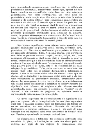 quer no estádio do pensamento por complexos, quer no estádio do
pensamento conceptual. Descobrimos porém que, apesar de não
haver completa correspondência, cada fase, ou cada estrutura
generalizativa, tem como contrapartida um certo nível de
generalidade, uma relação específica entre os conceitos de ordem
superior e de ordem inferior, uma combinação característica do
concreto e do abstrato. É verdade que o termo flor pode ser tão
geral ao nível do complexo como ao nível do conceito, mas apenas
no tocante aos objetos a que se refere. Neste caso, um grau
equivalente de generalidade não implica uma identidade de todos os
processos psicológicos mobilizados pela aplicação da palavra.
Assim, no pensamento complexo a relação entre “flor” e “rosa” não é
uma relação de subordinação hierárquica: o conceito mais lato e o
conceito mais restrito coexistem no mesmo plano.

       Nas nossas experiências, uma criança muda aprendeu sem
grandes dificuldades as palavras mesa, cadeira, escritório, divã,
prateleiras, etc.. No entanto, verificou-se que a palavra mobília era
de apreensão demasiado difícil. A mesma criança, que aprendera
com êxito as palavras camisa, chapéu, casaco, calças, etc., não
conseguiu ultrapassar o nível desta série e aprender a palavra
roupa. Verificamos que a um determinado nível de desenvolvimento
a criança é incapaz de deslocar-se “verticalmente” do significado de
uma palavra para o de outra, isto é, de compreender as suas
relações de generalidade. Todos estes conceitos se encontram ao
mesmo nível, todos eles se referem diretamente a determinados
objetos e são mutuamente delimitados da mesma turma que os
objetos são delimitados: o pensamento verbal mais não é do que
uma componente do pensamento sensorial, determinado pelos
objetos. Por conseguinte, teremos que considerar este estádio como
um estádio pouco desenvolvido e sincrético no desenvolvimento do
significado das palavras. O surgimento do primeiro conceito
generalizado, como, por exemplo, o conceito de “mobília” ou de
“roupas” é um sintoma de progresso tão relevante como o
surgimento da primeira palavra com sentido.

       Os níveis superiores de desenvolvimento do significado das
palavras regem-se pela lei da equivalência dos conceitos, segundo a
qual todo e qualquer conceito pode ser formulado em termos de
outros conceitos, de um número ilimitado de maneiras.
Ilustraremos o esquema subjacente a esta lei por meio de uma
analogia não tão rigorosa como seria idealmente de desejar, mas
que é bastante aproximada para o que pretendemos.

      Se imaginarmos a totalidade dos conceitos distribuída pela
superfície do globo, a localização de cada um deles pode ser
definida por meio de um sistema de coordenadas, que
 