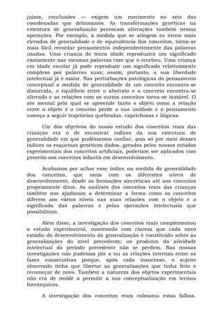 juízos, conclusões — exigem um movimento no seio das
coordenadas que delineamos. As transformações genéticas na
estrutura de generalização provocam alterações também nestas
operações. Por exemplo, à medida que se atingem os níveis mais
elevados de generalidade e de equivalência dos conceitos, torna-se
mais fácil recordar pensamentos independentemente das palavras
usadas. Uma criança de tenra idade reproduzirá um significado
exatamente nas mesmas palavras com que o recebeu. Uma criança
em idade escolar já pode reproduzir um significado relativamente
complexo por palavras suas; assim, portanto, a sua liberdade
intelectual já é maior. Nas perturbações patológicas do pensamento
conceptual a medida de generalidade de um conceito encontra-se
distorcida, o equilíbrio entre o abstrato e o concreto encontra-se
alterado e as relações com os outros conceitos torna-se instável. O
ato mental pelo qual se apreende tanto o objeto como a relação
entre o objeto e o conceito perde a sua unidade e o pensamento
começa a seguir trajetórias quebradas. caprichosas e ilógicas.

      Um dos objetivos do nosso estudo dos conceitos reais das
crianças era o de encontrar índices da sua estrutura de
generalidade em que pudéssemos confiar, pois só por meio desses
índices os esquemas genéticos dados, gerados pelos nossos estudos
experimentais dos conceitos artificiais, poderiam ser aplicados com
proveito aos conceitos infantis em desenvolvimento.

       Acabamos por achar esse índice na medida de generalidade
dos conceitos, que varia com os diferentes níveis de
desenvolvimento, desde as formações sincréticas até aos conceitos
propriamente ditos. As análises dos conceitos reais das crianças
também nos ajudaram a determinar a forma como os conceitos
diferem aos vários níveis nas suas relações com o objeto e o
significado das palavras e pelas operações intelectuais que
possibilitam.

       Além disso, a investigação dos conceitos reais complementou
o estudo experimental, mostrando com clareza que cada novo
estádio do desenvolvimento da generalização é constituído sobre as
generalizações do nível precedente; os produtos da atividade
intelectual do período precedente não se perdem. Nas nossas
investigações não pudemos pôr a nu as relações internas entre as
fases consecutivas porque, após cada insucesso, o sujeito
observado tinha que libertar as generalizações que tinha feito e
recomeçar de novo. Também a natureza dos objetos experimentais
não era de molde a permitir a sua conceptualização em termos
hierárquicos.

     A investigação dos conceitos reais colmatou estas falhas.
 