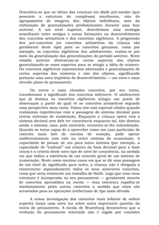Descobriu-se que as idéias das crianças em idade pré-escolar (que
possuem a estrutura de complexos) resultavam, não do
agrupamento de imagens dos objetos individuais, mas da
elaboração de generalizações predominantes durante uma fase
anterior. A um nível superior, descobrimos uma analogia
semelhante entre antigas e novas formações no desenvolvimento
dos conceitos aritméticos e dos conceitos algébricos. A progressão
dos pré-conceitos (os conceitos aritméticos da criança são
geralmente deste tipo) para os conceitos genuínos, como por
exemplo, os conceitos algébricos dos adolescentes, realiza-se por
meio da generalização das generalizações do período anterior. Neste
estádio anterior abstraíram-se certos aspectos dos objetos
generalizando-se esses aspectos para se atingir a idéia de número.
Os conceitos algébricos representam abstrações e generalizações de
certos aspectos dos números e não dos objetos, significando
portanto uma nova trajetória de desenvolvimento — um novo e mais
elevado plano de pensamento.

       Os novos e mais elevados conceitos, por seu turno,
transformam o significado dos conceitos inferiores. O adolescente
que já domina os conceitos algébricos atingiu um ponto de
observação a partir do qual vê os conceitos aritméticos segundo
uma perspectiva mais vasta. Vimos isto com especial nitidez quando
realizamos experiências com a passagem do sistema decimal para
outros sistemas de numeração. Enquanto a criança opera com o
sistema decimal sem dele ter consciência enquanto tal, não domina
ainda o sistema, mas, pelo contrário, encontra-se-lhe subordinada.
Quando se torna capaz de o aperceber como um caso particular do
conceito mais lato de escalas de notação, pode operar
indiferentemente com este ou outro sistema de numeração. A
capacidade de passar de um para outro sistema (por exemplo, a
capacidade de “traduzir” um número da base decimal para a base
cinco) é o critério deste novo tipo de nível de consciência, na medida
em que indica a existência de um conceito geral de um sistema de
numeração. Neste como noutros casos em que se dá uma passagem
de um nível de significado para outro, a criança não é obrigada a
reestruturar separadamente todos os seus anteriores conceitos,
coisa que seria realmente um trabalho de Sisifo. Logo que uma nova
estrutura é incorporada no seu pensamento — geralmente através
de conceitos aprendidos na escola — essa estrutura espalha-se
imediatamente pelos outros conceitos a medida que estes são
arrastados para as operações intelectuais de tipo mais elevado

      A nossa investigação dos conceitos reais infantis de ordem
superior lança uma nova luz sobre outra importante questão da
teoria do pensamento. A escola de Wuerzburg demonstrou que a
evolução do pensamento orientado não é regida por conexões
 