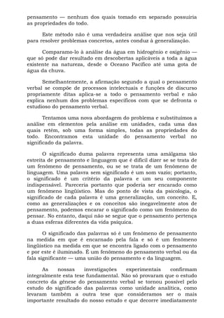 pensamento — nenhum dos quais tomado em separado possuiria
as propriedades do todo.

      Este método não é uma verdadeira análise que nos seja útil
para resolver problemas concretos, antes conduz à generalização.

      Comparamo-lo à análise da água em hidrogênio e oxigênio —
que só pode dar resultado em descobertas aplicáveis a toda a água
existente na natureza, desde o Oceano Pacífico até uma gota de
água da chuva.

      Semelhantemente, a afirmação segundo a qual o pensamento
verbal se compõe de processos intelectuais e funções de discurso
propriamente ditas aplica-se a todo o pensamento verbal e não
explica nenhum dos problemas específicos com que se defronta o
estudioso do pensamento verbal.

       Tentamos uma nova abordagem do problema e substituímos a
análise em elementos pela análise em unidades, cada uma das
quais retém, sob uma forma simples, todas as propriedades do
todo. Encontramos esta unidade do pensamento verbal no
significado da palavra.

       O significado duma palavra representa uma amálgama tão
estreita de pensamento e linguagem que é difícil dizer se se trata de
um fenômeno de pensamento, ou se se trata de um fenômeno de
linguagem. Uma palavra sem significado é um som vazio; portanto,
o significado é um critério da palavra e um seu componente
indispensável. Pareceria portanto que poderia ser encarado como
um fenômeno lingüístico. Mas do ponto de vista da psicologia, o
significado de cada palavra é uma generalização, um conceito. E,
como as generalizações e os conceitos são inegavelmente atos de
pensamento, podemos encarar o significado como um fenômeno do
pensar. No entanto, daqui não se segue que o pensamento pertença
a duas esferas diferentes da vida psíquica.

       O significado das palavras só é um fenômeno de pensamento
na medida em que é encarnado pela fala e só é um fenômeno
lingüístico na medida em que se encontra ligado com o pensamento
e por este é iluminado. É um fenômeno do pensamento verbal ou da
fala significante — uma união do pensamento e da linguagem.

      As    nossas     investigações  experimentais    confirmam
integralmente esta tese fundamental. Não só provaram que o estudo
concreto da gênese do pensamento verbal se tornou possível pelo
estudo do significado das palavras como unidade analítica, como
levaram também a outra tese que consideramos ser o mais
importante resultado do nosso estudo e que decorre imediatamente
 