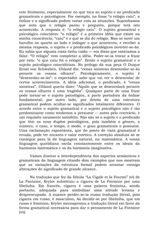 este fenômeno, especialmente no que toca ao sujeito e ao predicado
gramaticais e psicológicos. Por exemplo, na frase “o relógio caiu”, a
ênfase e o significado podem variar com as situações. Suponhamos
que noto que o relógio parou e pergunto, porque terá isto
acontecido. A resposta é: “o relógio caiu”. O sujeito gramatical e
psicológico coincidem: “o relógio” é a primeira idéia que existe na
minha consciência; “caiu” é o que se diz do relógio. Mas se ouvir um
barulho no quarto ao lado e indagar o que aconteceu, e receber a
mesma resposta, o sujeito e o predicado psicológicos inverter-se-ão.
Eu sabia que alguma coisa tinha caído — era disso que estávamos a
falar. “O relógio” vem completar a idéia. Poder-se-ia trocar a frase
por esta: “o que caiu foi o relógio”. Então o sujeito gramatical e o
sujeito psicológico coincidiriam. No prólogo da sua peça O Duque
Ernst von Schwaben, Uhland diz: “cenas sinistras desenrolar-se-ão
perante os vossos olhares”. Psicologicamente, o sujeito é
“desenrolar-se-ão”: o espectador sabe que vai ver o desenrolar de
certos acontecimentos. A idéia adicional, o predicado, é “cenas
sinistras”. Uhland queria dizer: “Aquilo que se desenrolará perante
os vossos olhares é uma tragédia”. Qualquer parte de uma frase
pode tornar-se o sujeito psicológico, a parte portadora da ênfase
fundamental; por outro lado, por detrás de uma estrutura
gramatical podem ocultar-se significados totalmente diferentes. O
acordo entre o sujeito gramatical e o sujeito psicológico não é tão
predominante como tendemos a presumir -- antes pelo contrário, é
um requisito raramente satisfeito. Não são só o sujeito e o predicado
que têm os seus duplos psicológicos, pois também o gênero, o
número, o caso, o tempo, o modo, o grau gramaticais o possuem.
Uma exclamação espontânea, que do ponto de vista gramatical é
errada, pode ter encanto e valor estético. A correção absoluta só se
consegue para lá da linguagem natural, na matemática. A nossa
linguagem quotidiana oscila constantemente entre os ideais da
harmonia matemática e os da harmonia imaginativa.

      Vamos ilustrar a interdependência dos aspectos semânticos e
gramaticais da linguagem citando dois exemplos que nos mostram
que as variações da estrutura formal podem arrastar consigo
alterações do significado de grande alcance.

       Na tradução que fez da fábula “La Cigale et la Fourmi” (vi) de
La Fontaine, Krylov substituiu a cigarra de La Fontaine por uma
libelinha. Em francês, cigarra é uma palavra feminina, sendo
portanto, adequada para simbolizar uma atitude leviana e
despreocupada. A nuance perder-se-ia numa tradução literal, pois
cigarra em russo, é masculino, Ao decidir-se por libelinha, que em
russo é feminino, Krylov menosprezou a tradução literal em favor da
forma gramatical necessária para dar o pensamento de La Fontaine
(vii)
 
