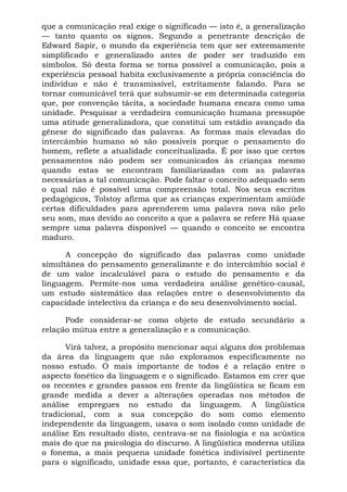 que a comunicação real exige o significado — isto é, a generalização
— tanto quanto os signos. Segundo a penetrante descrição de
Edward Sapir, o mundo da experiência tem que ser extremamente
simplificado e generalizado antes de poder ser traduzido em
símbolos. Só desta forma se torna possível a comunicação, pois a
experiência pessoal habita exclusivamente a própria consciência do
indivíduo e não é transmissível, estritamente falando. Para se
tornar comunicável terá que subsumir-se em determinada categoria
que, por convenção tácita, a sociedade humana encara como uma
unidade. Pesquisar a verdadeira comunicação humana pressupõe
uma atitude generalizadora, que constitui um estádio avançado da
gênese do significado das palavras. As formas mais elevadas do
intercâmbio humano só são possíveis porque o pensamento do
homem, reflete a atualidade conceitualizada. É por isso que certos
pensamentos não podem ser comunicados às crianças mesmo
quando estas se encontram familiarizadas com as palavras
necessárias a tal comunicação. Pode faltar o conceito adequado sem
o qual não é possível uma compreensão total. Nos seus escritos
pedagógicos, Tolstoy afirma que as crianças experimentam amiúde
certas dificuldades para aprenderem uma palavra nova não pelo
seu som, mas devido ao conceito a que a palavra se refere Há quase
sempre uma palavra disponível — quando o conceito se encontra
maduro.

      A concepção do significado das palavras como unidade
simultânea do pensamento generalizante e do intercâmbio social é
de um valor incalculável para o estudo do pensamento e da
linguagem. Permite-nos uma verdadeira análise genético-causal,
um estudo sistemático das relações entre o desenvolvimento da
capacidade intelectiva da criança e do seu desenvolvimento social.

      Pode considerar-se como objeto de estudo secundário a
relação mútua entre a generalização e a comunicação.

      Virá talvez, a propósito mencionar aqui alguns dos problemas
da área da linguagem que não exploramos especificamente no
nosso estudo. O mais importante de todos é a relação entre o
aspecto fonético da linguagem e o significado. Estamos em crer que
os recentes e grandes passos em frente da lingüística se ficam em
grande medida a dever a alterações operadas nos métodos de
análise empregues no estudo da linguagem. A lingüística
tradicional, com a sua concepção do som como elemento
independente da linguagem, usava o som isolado como unidade de
análise Em resultado disto, centrava-se na fisiologia e na acústica
mais do que na psicologia do discurso. A lingüística moderna utiliza
o fonema, a mais pequena unidade fonética indivisível pertinente
para o significado, unidade essa que, portanto, é característica da
 