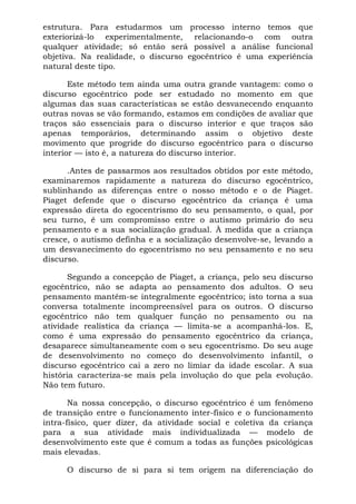 estrutura. Para estudarmos um processo interno temos que
exteriorizá-lo experimentalmente, relacionando-o com outra
qualquer atividade; só então será possível a análise funcional
objetiva. Na realidade, o discurso egocêntrico é uma experiência
natural deste tipo.

       Este método tem ainda uma outra grande vantagem: como o
discurso egocêntrico pode ser estudado no momento em que
algumas das suas características se estão desvanecendo enquanto
outras novas se vão formando, estamos em condições de avaliar que
traços são essenciais para o discurso interior e que traços são
apenas temporários, determinando assim o objetivo deste
movimento que progride do discurso egocêntrico para o discurso
interior — isto é, a natureza do discurso interior.

      .Antes de passarmos aos resultados obtidos por este método,
examinaremos rapidamente a natureza do discurso egocêntrico,
sublinhando as diferenças entre o nosso método e o de Piaget.
Piaget defende que o discurso egocêntrico da criança é uma
expressão direta do egocentrismo do seu pensamento, o qual, por
seu turno, é um compromisso entre o autismo primário do seu
pensamento e a sua socialização gradual. À medida que a criança
cresce, o autismo definha e a socialização desenvolve-se, levando a
um desvanecimento do egocentrismo no seu pensamento e no seu
discurso.

      Segundo a concepção de Piaget, a criança, pelo seu discurso
egocêntrico, não se adapta ao pensamento dos adultos. O seu
pensamento mantém-se integralmente egocêntrico; isto torna a sua
conversa totalmente incompreensível para os outros. O discurso
egocêntrico não tem qualquer função no pensamento ou na
atividade realística da criança — limita-se a acompanhá-los. E,
como é uma expressão do pensamento egocêntrico da criança,
desaparece simultaneamente com o seu egocentrismo. Do seu auge
de desenvolvimento no começo do desenvolvimento infantil, o
discurso egocêntrico cai a zero no limiar da idade escolar. A sua
história caracteriza-se mais pela involução do que pela evolução.
Não tem futuro.

       Na nossa concepção, o discurso egocêntrico é um fenômeno
de transição entre o funcionamento inter-físico e o funcionamento
intra-físico, quer dizer, da atividade social e coletiva da criança
para a sua atividade mais individualizada — modelo de
desenvolvimento este que é comum a todas as funções psicológicas
mais elevadas.

     O discurso de si para si tem origem na diferenciação do
 
