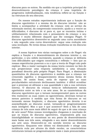 discurso para os outros. Na medida em que a trajetória principal do
desenvolvimento psicológico da criança é uma trajetória de
progressiva individualização, esta tendência reflete-se na função e
na estrutura do seu discurso.

       Os nossos estudos experimentais indicam que a função do
discurso egocêntrico é a mesma da do discurso interior: não se
limita a acompanhar a atividade da criança: está ao serviço da
orientação mental, da compreensão consciente; ajuda-a a vencer as
dificuldades; é discurso de si para si, que se encontra íntima e
utilitariamente relacionada com o pensamento da criança: o seu
destino é muito diferente daquele que lhe consigna Piaget. O
discurso egocêntrico desenvolve-se segundo uma curva ascendente
e não segundo uma curva descendente: segue uma evolução não
uma involução. No termo dessa evolução transforma-se em discurso
interior.

       A nossa hipótese tem várias vantagens sobre a de Piaget: ela
explica a função e o desenvolvimento do discurso interior e, em
particular, o seu súbito incremento, quando a criança se defronta
com dificuldades que exigem consciência e reflexão — fato que as
nossas experiências puseram a nu e que a teoria de Piaget não pode
explicar. Mas a maior vantagem da nossa teoria consiste no fato de
nos proporcionar uma resposta satisfatória a uma situação
paradoxal descrita pelo próprio Piaget. Para Piaget, a diminuição
quantitativa do discurso egocêntrico à medida que a criança vai
crescendo significa o desaparecimento dessa mesma forma de
discurso. Se assim fosse, seria de esperar que as suas
peculiaridades estruturais declinassem também: é difícil acreditar
que o processo só afetasse a sua quantidade e não a sua estrutura
interna. O discurso da criança torna-se infinitamente menos
egocêntrico entre os três e os sete anos. Se as caraterísticas do
discurso egocêntrico que o tornam incompreensível para os outros
têm realmente as suas raízes no egocentrismo, deveriam tornar-se
menos patentes à medida que esta forma de discurso se vai
tornando menos freqüente; o discurso egocêntrico deveria ir-se
assemelhando ao discurso social, tornando-se progressivamente
mais inteligível. Mas o que é que acontece? Será a fala de uma
criança de três anos mais difícil de seguir do que a de uma criança
de sete anos? Pelas nossas investigações chegamos à conclusão de
que os traços do discurso egocêntrico, responsáveis pela sua
ininteligibilidade se encontram no seu ponto de desenvolvimento
mais baixo aos três anos, atingindo o seu maior desenvolvimento
aos sete anos. Desenvolve-se em sentido inverso ao discurso
egocêntrico. Enquanto este último vai diminuindo e atinge uma
incidência nula por alturas da idade escolar, as características
estruturais tornam-se progressivamente mais e mais pronunciadas
 