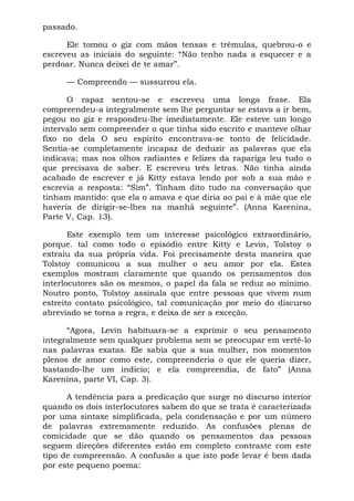 passado.

      Ele tomou o giz com mãos tensas e trêmulas, quebrou-o e
escreveu as iniciais do seguinte: “Não tenho nada a esquecer e a
perdoar. Nunca deixei de te amar”.

     — Compreendo — sussurrou ela.

      O rapaz sentou-se e escreveu uma longa frase. Ela
compreendeu-a integralmente sem lhe perguntar se estava a ir bem,
pegou no giz e respondeu-lhe imediatamente. Ele esteve um longo
intervalo sem compreender o que tinha sido escrito e manteve olhar
fixo no dela O seu espírito encontrava-se tonto de felicidade.
Sentia-se completamente incapaz de deduzir as palavras que ela
indicava; mas nos olhos radiantes e felizes da rapariga leu tudo o
que precisava de saber. E escreveu três letras. Não tinha ainda
acabado de escrever e já Kitty estava lendo por sob a sua mão e
escrevia a resposta: “Sim”. Tinham dito tudo na conversação que
tinham mantido: que ela o amava e que diria ao pai e à mãe que ele
haveria de dirigir-se-lhes na manhã seguinte”. (Anna Karenina,
Parte V, Cap. 13).

       Este exemplo tem um interesse psicológico extraordinário,
porque. tal como todo o episódio entre Kitty e Levin, Tolstoy o
extraiu da sua própria vida. Foi precisamente desta maneira que
Tolstoy comunicou a sua mulher o seu amor por ela. Estes
exemplos mostram claramente que quando os pensamentos dos
interlocutores são os mesmos, o papel da fala se reduz ao mínimo.
Noutro ponto, Tolstoy assinala que entre pessoas que vivem num
estreito contato psicológico, tal comunicação por meio do discurso
abreviado se torna a regra, e deixa de ser a exceção.

      “Agora, Levin habituara-se a exprimir o seu pensamento
integralmente sem qualquer problema sem se preocupar em vertê-lo
nas palavras exatas. Ele sabia que a sua mulher, nos momentos
plenos de amor como este, compreenderia o que ele queria dizer,
bastando-lhe um indício; e ela compreendia, de fato” (Anna
Karenina, parte VI, Cap. 3).

      A tendência para a predicação que surge no discurso interior
quando os dois interlocutores sabem do que se trata é caracterizada
por uma sintaxe simplificada, pela condensação e por um número
de palavras extremamente reduzido. As confusões plenas de
comicidade que se dão quando os pensamentos das pessoas
seguem direções diferentes estão em completo contraste com este
tipo de compreensão. A confusão a que isto pode levar é bem dada
por este pequeno poema:
 