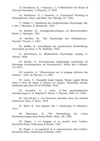 15. Hanfmann, E., e Kasanin, J., “A Method for the Study of
Concept Formation.” J.Psychol., 3, 1937.

      16. Hanfmann, E., e Kasanin, J., Conceptual Thinking in
Schizophrenia. Nary. and Ment. Dis. Monogr. 67. 1942.

       17. Kafka, C., Handbuch der vergleichenden Psychologie, Bd.
I, Abt. I. Munique, E. Reinhardt, 1922.

      18. Koehler, W., Intelligenzpruefungen an Menschenaffen.
Berlin, J. Springer, 1921

     19. Koehler, W., “Zur       Psychologle   des   Schimpansen..
Psychol.” Forsch., I, 1921.

     20. Koffka, K., Grundlagen der psychischen Entwicklung.
Osterwieck am Harz, A. W. Zickfeldt, 1925.

     21. Kretschmer, E., Medizinische Psychologie. Leipzig, G.
Thieme, 1926.

      22. Kuelpe, O., Sovremennaja psikhologija myshlenija (“A
Psicologia Contemporânea do Pensamento”). Novye idei v fllosofii,
16, 1914.

      23. Lemaitre, A., “Observations sur la langage intérieur des
enfants.”. Arch. de Psychol., 4, 1905.

      24. Lenin, V., Konspekt knigi Gegelja Nauka Logiki (Notas
sobre o livro de Hegel A Ciência da Lógica). Filosofskie tetradi,
publicado pelo pelo CC do PCUS(b), 1934.

     25. Leontjew. A., e Luria. A.,“Die psychologischen
Anschauungen L. S. Wigoiski's” Ztschr. f. Psychol., Heft 3-4, 1958.

       26. Lévy-Bruhl, L. Les fonctions mentales dans les soclétés
inférieures. Paris, F Alcan, 1918

        27. Marx, K., Das Kapital, Bd. I. Hamburgo, O. Meissner,
1914.

     28.   Meumann,     E.  “Die     Entwicklung    der     ersten
Wortbedeutungen beim Kinde.Philos. Stud., 20, 1902.

     29. Piaget, J. La langage at la pensée chez l'enfant.
Neuchâtel-Paris, Delachaux & Niestlé, 1923.

     30. Piaget, J. La jugement at la raisonnement chez l'enfant.
Neuchâtel-Paris, Delachaux & Niestlé, 1924.
 