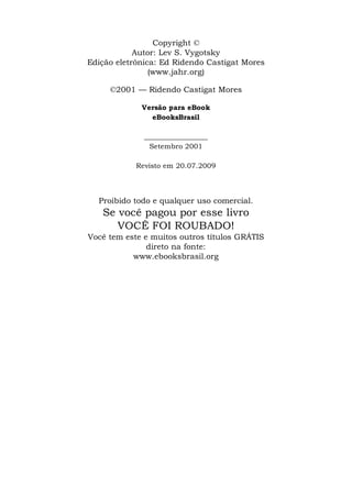 Copyright ©
            Autor: Lev S. Vygotsky
Edição eletrônica: Ed Ridendo Castigat Mores
                (www.jahr.org)

     ©2001 — Ridendo Castigat Mores

             Versão para eBook
               eBooksBrasil

              __________________
               Setembro 2001

            Revisto em 20.07.2009




  Proibido todo e qualquer uso comercial.
   Se você pagou por esse livro
      VOCÊ FOI ROUBADO!
Você tem este e muitos outros títulos GRÁTIS
               direto na fonte:
           www.ebooksbrasil.org
 
