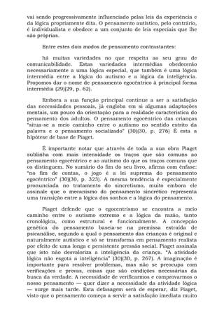 vai sendo progressivamente influenciado pelas leis da experiência e
da lógica propriamente dita. O pensamento autístico, pelo contrário,
é individualista e obedece a um conjunto de leis especiais que lhe
são próprias.

      Entre estes dois modos de pensamento contrastantes:

      há muitas variedades no que respeita ao seu grau de
comunicabilidade. Estas variedades intermédias obedecerão
necessariamente a uma lógica especial, que também é uma lógica
intermédia entre a lógica do autismo e a lógica da inteligência.
Propomos dar o nome de pensamento egocêntrico à principal forma
intermédia (29)(29, p. 62).

      Embora a sua função principal continue a ser a satisfação
das necessidades pessoais, já engloba em si algumas adaptações
mentais, um pouco da orientação para a realidade característica do
pensamento dos adultos. O pensamento egocêntrico das crianças
“situa-se a meio caminho entre o autismo no sentido estrito da
palavra e o pensamento socializado” (30)(30, p. 276) É esta a
hipótese de base de Piaget.

      É importante notar que através de toda a sua obra Piaget
sublinha com mais intensidade os traços que são comuns ao
pensamento egocêntrico e ao autismo do que os traços comuns que
os distinguem. No sumário do fim do seu livro, afirma com ênfase:
“no fim de contas, o jogo é a lei suprema do pensamento
egocêntrico” (30)(30, p. 323). A mesma tendência é especialmente
pronunciada no tratamento do sincretismo, muito embora ele
assinale que o mecanismo do pensamento sincrético representa
uma transição entre a lógica dos sonhos e a lógica do pensamento.

       Piaget defende que o egocentrismo se encontra a meio
caminho entre o autismo extremo e a lógica da razão, tanto
cronológica, como estrutural e funcionalmente. A concepção
genética do pensamento baseia-se na premissa extraída de
psicanálise, segundo a qual o pensamento das crianças é original e
naturalmente autístico e só se transforma em pensamento realista
por efeito de uma longa e persistente pressão social. Piaget assinala
que isto não desvaloriza a inteligência da criança. “A atividade
lógica não esgota a inteligência” (30)(30, p. 267). A imaginação é
importante para resolver problemas, mas não se preocupa com
verificações e provas, coisas que são condições necessárias da
busca da verdade. A necessidade de verificarmos e comprovarmos o
nosso pensamento — quer dizer a necessidade da atividade lógica
— surge mais tarde. Esta defasagem será de esperar, diz Piaget,
visto que o pensamento começa a servir a satisfação imediata muito
 