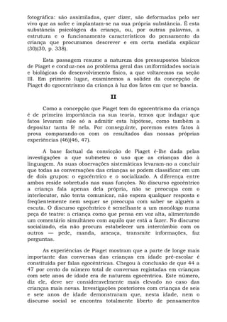 fotográfica: são assimiladas, quer dizer, são deformadas pelo ser
vivo que as sofre e implantam-se na sua própria substância. É esta
substância psicológica da criança, ou, por outras palavras, a
estrutura e o funcionamento característicos do pensamento da
criança que procuramos descrever e em certa medida explicar
(30)(30, p. 338).

      Esta passagem resume a natureza dos pressupostos básicos
de Piaget e conduz-nos ao problema geral das uniformidades sociais
e biológicas do desenvolvimento físico, a que voltaremos na seção
III. Em primeiro lugar, examinemos a solidez da concepção de
Piaget do egocentrismo da criança à luz dos fatos em que se baseia.

                                II

      Como a concepção que Piaget tem do egocentrismo da criança
é de primeira importância na sua teoria, temos que indagar que
fatos levaram não só a admitir esta hipótese, como também a
depositar tanta fé nela. Por conseguinte, poremos estes fatos à
prova comparando-os com os resultados das nossas próprias
experiências (46)(46, 47).

       A base factual da convicção de Piaget é-lhe dada pelas
investigações a que submeteu o uso que as crianças dão à
linguagem. As suas observações sistemáticas levaram-no a concluir
que todas as conversações das crianças se podem classificar em um
de dois grupos: o egocêntrico e o socializado. A diferença entre
ambos reside sobretudo nas suas funções. No discurso egocêntrico
a criança fala apenas dela própria, não se preocupa com o
interlocutor, não tenta comunicar, não espera qualquer resposta e
freqüentemente nem sequer se preocupa com saber se alguém a
escuta. O discurso egocêntrico é semelhante a um monólogo numa
peça de teatro: a criança como que pensa em voz alta, alimentando
um comentário simultâneo com aquilo que está a fazer. No discurso
socializado, ela não procura estabelecer um intercâmbio com os
outros — pede, manda, ameaça, transmite informações, faz
perguntas.

      As experiências de Piaget mostram que a parte de longe mais
importante das conversas das crianças em idade pré-escolar é
constituída por falas egocêntricas. Chegou à conclusão de que 44 a
47 por cento do número total de conversas registadas em crianças
com sete anos de idade era de natureza egocêntrica. Este número,
diz ele, deve ser consideravelmente mais elevado no caso das
crianças mais novas. Investigações posteriores com crianças de seis
e sete anos de idade demonstraram que, nesta idade, nem o
discurso social se encontra totalmente liberto de pensamentos
 