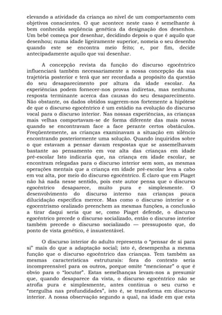 elevando a atividade da criança ao nível de um comportamento com
objetivos conscientes. O que acontece neste caso é semelhante à
bem conhecida seqüência genética da designação dos desenhos.
Um bebê começa por desenhar, decidindo depois o que é aquilo que
desenhou; numa idade ligeiramente superior, nomeia o seu desenho
quando este se encontra meio feito; e, por fim, decide
antecipadamente aquilo que vai desenhar.

       A concepção revista da função do discurso egocêntrico
influenciará também necessariamente a nossa concepção da sua
trajetória posterior e terá que ser recordada a propósito da questão
do seu desaparecimento por altura da idade escolar. As
experiências podem fornecer-nos provas indiretas, mas nenhuma
resposta terminante acerca das causas do seu desaparecimento.
Não obstante, os dados obtidos sugerem-nos fortemente a hipótese
de que o discurso egocêntrico é um estádio na evolução do discurso
vocal para o discurso interior. Nas nossas experiências, as crianças
mais velhas comportavam-se de forma diferente das mais novas
quando se encontravam face a face perante certos obstáculos.
Freqüentemente, as crianças examinavam a situação em silêncio
encontrando posteriormente uma solução. Quando inquiridos sobre
o que estavam a pensar davam respostas que se assemelhavam
bastante ao pensamento em voz alta das crianças em idade
pré-escolar Isto indicaria que, na criança em idade escolar, se
encontram relegadas para o discurso interior sem som, as mesmas
operações mentais que a criança em idade pré-escolar leva a cabo
em voz alta, por meio do discurso egocêntrico. É claro que em Piaget
não há nada nesse sentido, pois este autor pensa que o discurso
egocêntrico desaparece, muito pura e simplesmente. O
desenvolvimento do discurso interno nas crianças pouca
dilucidação específica merece. Mas como o discurso interior e o
egocentrismo oralizado preenchem as mesmas funções, a conclusão
a tirar daqui seria que se, como Piaget defende, o discurso
egocêntrico precede o discurso socializado, então o discurso interior
também precede o discurso socializado — pressuposto que, do
ponto de vista genético, é insustentável.

       O discurso interior do adulto representa o “pensar de si para
si” mais do que a adaptação social; isto é, desempenha a mesma
função que o discurso egocêntrico das crianças. Tem também as
mesmas características estruturais: fora do contexto seria
incompreensível para os outros, porque omite “mencionar” o que é
obvio para o “locutor”. Estas semelhanças levam-nos a presumir
que, quando desaparece da vista, o discurso egocêntrico não se
atrofia pura e simplesmente, antes continua o seu curso e
“mergulha nas profundidades”, isto é, se transforma em discurso
interior. A nossa observação segundo a qual, na idade em que esta
 