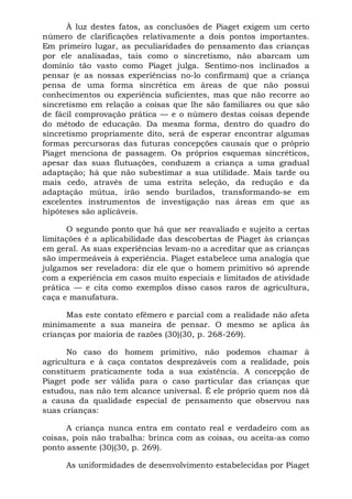 À luz destes fatos, as conclusões de Piaget exigem um certo
número de clarificações relativamente a dois pontos importantes.
Em primeiro lugar, as peculiaridades do pensamento das crianças
por ele analisadas, tais como o sincretismo, não abarcam um
domínio tão vasto como Piaget julga. Sentimo-nos inclinados a
pensar (e as nossas experiências no-lo confirmam) que a criança
pensa de uma forma sincrética em áreas de que não possui
conhecimentos ou experiência suficientes, mas que não recorre ao
sincretismo em relação a coisas que lhe são familiares ou que são
de fácil comprovação prática — e o número destas coisas depende
do método de educação. Da mesma forma, dentro do quadro do
sincretismo propriamente dito, será de esperar encontrar algumas
formas percursoras das futuras concepções causais que o próprio
Piaget menciona de passagem. Os próprios esquemas sincréticos,
apesar das suas flutuações, conduzem a criança a uma gradual
adaptação; há que não subestimar a sua utilidade. Mais tarde ou
mais cedo, através de uma estrita seleção, da redução e da
adaptação mútua, irão sendo burilados, transformando-se em
excelentes instrumentos de investigação nas áreas em que as
hipóteses são aplicáveis.

      O segundo ponto que há que ser reavaliado e sujeito a certas
limitações é a aplicabilidade das descobertas de Piaget às crianças
em geral. As suas experiências levam-no a acreditar que as crianças
são impermeáveis à experiência. Piaget estabelece uma analogia que
julgamos ser reveladora: diz ele que o homem primitivo só aprende
com a experiência em casos muito especiais e limitados de atividade
prática — e cita como exemplos disso casos raros de agricultura,
caça e manufatura.

      Mas este contato efêmero e parcial com a realidade não afeta
minimamente a sua maneira de pensar. O mesmo se aplica às
crianças por maioria de razões (30)(30, p. 268-269).

      No caso do homem primitivo, não podemos chamar à
agricultura e à caça contatos desprezáveis com a realidade, pois
constituem praticamente toda a sua existência. A concepção de
Piaget pode ser válida para o caso particular das crianças que
estudou, nas não tem alcance universal. É ele próprio quem nos dá
a causa da qualidade especial de pensamento que observou nas
suas crianças:

      A criança nunca entra em contato real e verdadeiro com as
coisas, pois não trabalha: brinca com as coisas, ou aceita-as como
ponto assente (30)(30, p. 269).

     As uniformidades de desenvolvimento estabelecidas por Piaget
 