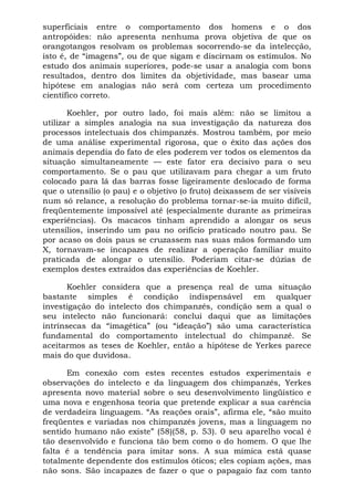 superficiais entre o comportamento dos homens e o dos
antropóides: não apresenta nenhuma prova objetiva de que os
orangotangos resolvam os problemas socorrendo-se da intelecção,
isto é, de “imagens”, ou de que sigam e discirnam os estímulos. No
estudo dos animais superiores, pode-se usar a analogia com bons
resultados, dentro dos limites da objetividade, mas basear uma
hipótese em analogias não será com certeza um procedimento
científico correto.

       Koehler, por outro lado, foi mais além: não se limitou a
utilizar a simples analogia na sua investigação da natureza dos
processos intelectuais dos chimpanzés. Mostrou também, por meio
de uma análise experimental rigorosa, que o êxito das ações dos
animais dependia do fato de eles poderem ver todos os elementos da
situação simultaneamente — este fator era decisivo para o seu
comportamento. Se o pau que utilizavam para chegar a um fruto
colocado para lá das barras fosse ligeiramente deslocado de forma
que o utensílio (o pau) e o objetivo (o fruto) deixassem de ser visíveis
num só relance, a resolução do problema tornar-se-ia muito difícil,
freqüentemente impossível até (especialmente durante as primeiras
experiências). Os macacos tinham aprendido a alongar os seus
utensílios, inserindo um pau no orifício praticado noutro pau. Se
por acaso os dois paus se cruzassem nas suas mãos formando um
X, tornavam-se incapazes de realizar a operação familiar muito
praticada de alongar o utensílio. Poderiam citar-se dúzias de
exemplos destes extraídos das experiências de Koehler.

      Koehler considera que a presença real de uma situação
bastante simples é condição indispensável em qualquer
investigação do intelecto dos chimpanzés, condição sem a qual o
seu intelecto não funcionará: conclui daqui que as limitações
intrínsecas da “imagética” (ou “ideação”) são uma característica
fundamental do comportamento intelectual do chimpanzé. Se
aceitarmos as teses de Koehler, então a hipótese de Yerkes parece
mais do que duvidosa.

      Em conexão com estes recentes estudos experimentais e
observações do intelecto e da linguagem dos chimpanzés, Yerkes
apresenta novo material sobre o seu desenvolvimento lingüístico e
uma nova e engenhosa teoria que pretende explicar a sua carência
de verdadeira linguagem. “As reações orais”, afirma ele, “são muito
freqüentes e variadas nos chimpanzés jovens, mas a linguagem no
sentido humano não existe” (58)(58, p. 53). 0 seu aparelho vocal é
tão desenvolvido e funciona tão bem como o do homem. O que lhe
falta é a tendência para imitar sons. A sua mímica está quase
totalmente dependente dos estímulos óticos; eles copiam ações, mas
não sons. São incapazes de fazer o que o papagaio faz com tanto
 