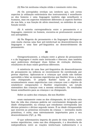 (3) Não há nenhuma relação nítida e constante entre elas.

      (4) Os antropóides revelam um intelecto que, sob certos
aspectos (a utilização embrionária dos instrumentos) é semelhante
ao dos homens e uma linguagem também algo semelhante à
humana, mas em aspectos totalmente diferentes (o aspecto fonético
da sua fala, a sua função de alívio emocional, os embriões de uma
função social).

      (5) A estreita correspondência entre o pensamento e a
linguagem, existente no homem, encontra-se praticamente ausente
nos antropóides.

      (6) Na filogenia do pensamento e da linguagem distingue-se
com muita clareza uma fase pré-intelectual no desenvolvimento da
linguagem e uma fase pré-linguística no desenvolvimento do
pensamento.

                               II

      Ontogeneticamente, a relação entre a gênese do pensamento
e a da linguagem é muito mais intrincada e obscura; mas também
aqui poderemos distinguir duas linhas de evolução distintas,
resultantes de duas raízes genéticas diferentes.

      A existência de uma fase pré-linguística do desenvolvimento
do pensamento na infância só recentemente foi corroborada por
provas objetivas. Aplicaram-se a crianças que ainda não tinham
aprendido a falar as mesmas experiências que Koehler levou a cabo
com chimpanzés. O próprio Koehler havia já realizado
ocasionalmente essas experiências com crianças com o objetivo de
estabelecer comparações e Buehler empreendeu um estudo
sistemático das crianças com a mesma orientação. Os resultados
foram semelhantes para as crianças e os chimpanzés.

     Sobre as ações das crianças, diz-nos Buehler:

      eram exatamente como as dos chimpanzés, de tal forma esta
fase da vida das crianças poderia ser corretamente designada por
idade chimpanzóide; na criança que estudamos correspondia aos
décimo primeiro e décimo segundo meses. É na idade chimpanzóide
que ocorrem as primeiras invenções da criança — invenções muito
primitivas, é certo, mas extremamente importantes para o seu
desenvolvimento (7)(7, p. 46).

      O que sobremaneira importa do ponto de vista teórico, tanto
nestas experiências, como nas dos chimpanzés, é a descoberta da
independência entre as reações intelectuais rudimentares e a
 