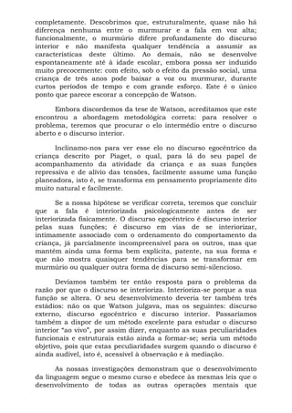 completamente. Descobrimos que, estruturalmente, quase não há
diferença nenhuma entre o murmurar e a fala em voz alta;
funcionalmente, o murmúrio difere profundamente do discurso
interior e não manifesta qualquer tendência a assumir as
características deste último. Ao demais, não se desenvolve
espontaneamente até à idade escolar, embora possa ser induzido
muito precocemente: com efeito, sob o efeito da pressão social, uma
criança de três anos pode baixar a voz ou murmurar, durante
curtos períodos de tempo e com grande esforço. Este é o único
ponto que parece escorar a concepção de Watson.

      Embora discordemos da tese de Watson, acreditamos que este
encontrou a abordagem metodológica correta: para resolver o
problema, teremos que procurar o elo intermédio entre o discurso
aberto e o discurso interior.

      Inclinamo-nos para ver esse elo no discurso egocêntrico da
criança descrito por Piaget, o qual, para lá do seu papel de
acompanhamento da atividade da criança e as suas funções
repressiva e de alívio das tensões, facilmente assume uma função
planeadora, isto é, se transforma em pensamento propriamente dito
muito natural e facilmente.

       Se a nossa hipótese se verificar correta, teremos que concluir
que a fala é interiorizada psicologicamente antes de ser
interiorizada fisicamente. O discurso egocêntrico é discurso interior
pelas suas funções; é discurso em vias de se interiorizar,
intimamente associado com o ordenamento do comportamento da
criança, já parcialmente incompreensível para os outros, mas que
mantém ainda uma forma bem explícita, patente, na sua forma e
que não mostra quaisquer tendências para se transformar em
murmúrio ou qualquer outra forma de discurso semi-silencioso.

       Devíamos também ter então resposta para o problema da
razão por que o discurso se interioriza. Interioriza-se porque a sua
função se altera. O seu desenvolvimento deveria ter também três
estádios: não os que Watson julgava, mas os seguintes: discurso
externo, discurso egocêntrico e discurso interior. Passaríamos
também a dispor de um método excelente para estudar o discurso
interior “ao vivo”, por assim dizer, enquanto as suas peculiaridades
funcionais e estruturais estão ainda a formar-se; seria um método
objetivo, pois que estas peculiaridades surgem quando o discurso é
ainda audível, isto é, acessível à observação e à mediação.

      As nossas investigações demonstram que o desenvolvimento
da linguagem segue o mesmo curso e obedece às mesmas leis que o
desenvolvimento de todas as outras operações mentais que
 