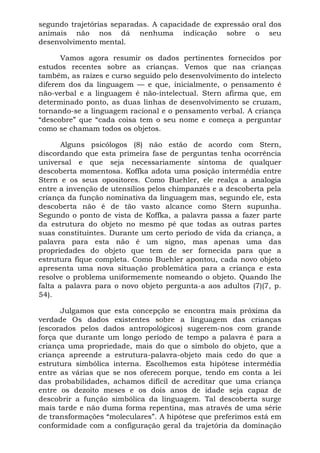 segundo trajetórias separadas. A capacidade de expressão oral dos
animais não nos dá nenhuma indicação sobre o seu
desenvolvimento mental.

      Vamos agora resumir os dados pertinentes fornecidos por
estudos recentes sobre as crianças. Vemos que nas crianças
também, as raízes e curso seguido pelo desenvolvimento do intelecto
diferem dos da linguagem — e que, inicialmente, o pensamento é
não-verbal e a linguagem é não-intelectual. Stern afirma que, em
determinado ponto, as duas linhas de desenvolvimento se cruzam,
tornando-se a linguagem racional e o pensamento verbal. A criança
“descobre” que “cada coisa tem o seu nome e começa a perguntar
como se chamam todos os objetos.

       Alguns psicólogos (8) não estão de acordo com Stern,
discordando que esta primeira fase de perguntas tenha ocorrência
universal e que seja necessariamente sintoma de qualquer
descoberta momentosa. Koffka adota uma posição intermédia entre
Stern e os seus opositores. Como Buehler, ele realça a analogia
entre a invenção de utensílios pelos chimpanzés e a descoberta pela
criança da função nominativa da linguagem mas, segundo ele, esta
descoberta não é de tão vasto alcance como Stern supunha.
Segundo o ponto de vista de Koffka, a palavra passa a fazer parte
da estrutura do objeto no mesmo pé que todas as outras partes
suas constituintes. Durante um certo período de vida da criança, a
palavra para esta não é um signo, mas apenas uma das
propriedades do objeto que tem de ser fornecida para que a
estrutura fique completa. Como Buehler apontou, cada novo objeto
apresenta uma nova situação problemática para a criança e esta
resolve o problema uniformemente nomeando o objeto. Quando lhe
falta a palavra para o novo objeto pergunta-a aos adultos (7)(7, p.
54).

      Julgamos que esta concepção se encontra mais próxima da
verdade Os dados existentes sobre a linguagem das crianças
(escorados pelos dados antropológicos) sugerem-nos com grande
força que durante um longo período de tempo a palavra é para a
criança uma propriedade, mais do que o símbolo do objeto, que a
criança apreende a estrutura-palavra-objeto mais cedo do que a
estrutura simbólica interna. Escolhemos esta hipótese intermédia
entre as várias que se nos oferecem porque, tendo em conta a lei
das probabilidades, achamos difícil de acreditar que uma criança
entre os dezoito meses e os dois anos de idade seja capaz de
descobrir a função simbólica da linguagem. Tal descoberta surge
mais tarde e não duma forma repentina, mas através de uma série
de transformações “moleculares”. A hipótese que preferimos está em
conformidade com a configuração geral da trajetória da dominação
 