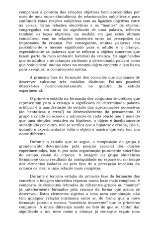 compensar a pobreza das relações objetivas bem apreendidas por
meio de uma super-abundância de relacionações subjetivas e para
confundir estas reações subjetivas com as ligações objetivas entre
as coisas. Estas relações sincréticas e os “montes” de objetos:
congregados em torno do significado de uma palavra, refletem
também os laços objetivos, na medida em que estes últimos
coincidirem com as relações existentes entre as percepções ou
impressões da criança. Por conseguinte, muitas palavras têm
parcialmente o mesmo significado para o adulto e a criança,
especialmente as palavras que se referem a objetos concretos que
fazem parte do meio ambiente habitual da criança. Os significados
que os adultos e as crianças atribuem a determinada palavra como
que “coincidem” muitas vezes no mesmo objeto concreto e isto basta
para assegurar a compreensão mútua.

      A primeira fase da formação dos conceitos que acabamos de
descrever subsume três estádios distintos. Foi-nos possível
observá-los   pormenorizadamente     no   quadro     do  estudo
experimental.

       O primeiro estádio na formação dos conjuntos sincréticos que
representam para a criança o significado de determinada palavra
artificial é a manifestação do estádio das aproximações sucessivas
(de “tentativas e erros”) no desenvolvimento do pensamento. O
grupo é criado ao acaso e a adjunção de cada objeto não é mais do
que uma simples tentativa ou hipótese, o objeto é imediatamente
substituído por outro, mal se verifica que a hipótese é errada, isto é,
quando o experimentador volta o objeto e mostra que este tem um
nome diferente,

      Durante o estádio que se segue, a composição do grupo é
grandemente determinada pela posição espacial dos objetos
experimentados, isto é, por uma organização puramente sincrética
do campo visual da criança. A imagem ou grupo sincréticos
formam-se como resultado da contiguidade no espaço ou no tempo
dos elementos isolados ou pelo fato de a percepção imediata da
criança os levar a uma relação mais complexa.

       Durante o terceiro estádio da primeira fase da formação dos
conceitos a imagem sincrética repousa numa base mais complexa: é
composta de elementos retirados de diferentes grupos ou “montes”
já anteriormente formados pela criança da forma que acima se
descreveu. Estes elementos sujeitos a uma nova combinação não
têm qualquer relação intrínseca entre si, de forma que a nova
formação possui a mesma “coerência incoerente” que os primeiros
conjuntos. A única diferença reside no fato de que ao tentar dar
significado a um novo nome a criança já consegue seguir uma
 