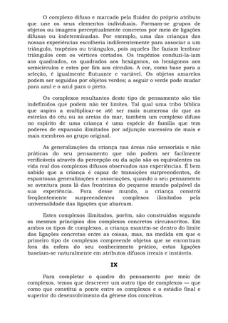 O complexo difuso e marcado pela fluidez do próprio atributo
que une os seus elementos individuais. Formam-se grupos de
objetos ou imagens perceptualmente concretos por meio de ligações
difusas ou indeterminadas. Por exemplo, uma das crianças das
nossas experiências escolheria indiferentemente para associar a um
triângulo, trapézios ou triângulos, pois aqueles lhe faziam lembrar
triângulos com os vértices cortados. Os trapézios conduzi-la-iam
aos quadrados, os quadrados aos hexágonos, os hexágonos aos
semicírculos e estes por fim aos círculos. A cor, como base para a
seleção, é igualmente flutuante e variável. Os objetos amarelos
podem ser seguidos por objetos verdes; a seguir o verde pode mudar
para azul e o azul para o preto.

       Os complexos resultantes deste tipo de pensamento são tão
indefinidos que podem não ter limites. Tal qual uma tribo bíblica
que aspira a multiplicar-se até ser mais numerosa do que as
estrelas do céu ou as areias do mar, também um complexo difuso
no espírito de uma criança é uma espécie de família que tem
poderes de expansão ilimitados por adjunção sucessiva de mais e
mais membros ao grupo original.

       As generalizações da criança nas áreas não sensoriais e não
práticas do seu pensamento que não podem ser facilmente
verificáveis através da percepção ou da ação são os equivalentes na
vida real dos complexos difusos observados nas experiências. É bem
sabido que a criança é capaz de transições surpreendentes, de
espantosas generalizações e associações, quando o seu pensamento
se aventura para lá das fronteiras do pequeno mundo palpável da
sua experiência. Fora desse mundo, a criança constrói
freqüentemente      surpreendentes    complexos   ilimitados   pela
universalidade das ligações que abarcam.

      Estes complexos ilimitados, porém, são construídos segundo
os mesmos princípios dos complexos concretos circunscritos. Em
ambos os tipos de complexos, a criança mantém-se dentro do limite
das ligações concretas entre as coisas, mas, na medida em que o
primeiro tipo de complexos compreende objetos que se encontram
fora da esfera do seu conhecimento prático, estas ligações
baseiam-se naturalmente em atributos difusos irreais e instáveis.

                                IX

      Para completar o quadro do pensamento por meio de
complexos. temos que descrever um outro tipo de complexos — que
como que constitui a ponte entre os complexos e o estádio final e
superior do desenvolvimento da gênese dos conceitos.
 
