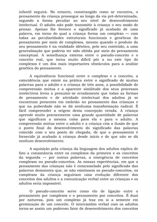 infantil seguirá. No entanto, constrangido como se encontra, o
pensamento da criança prossegue ao longo da via pré-determinada,
segundo a forma peculiar ao seu nível de desenvolvimento
intelectual. O adulto não pode transmitir à criança o seu modo de
pensar. Apenas lhe fornece o significado já acabado de uma
palavra, em torno do qual a criança forma um complexo — com
todas as peculiaridades estruturais funcionais e genéticas do
pensamento por meio de complexos, mesmo quando o produto do
seu pensamento é na realidade idêntico, pelo seu conteúdo, a uma
generalização que poderia ter sido obtida por meio do pensamento
conceptual. A semelhança externa entre o pseudo-conceito e o
conceito real, que torna muito difícil pôr a nu este tipo de
complexos é um dos mais importantes obstáculos para a análise
genética do pensamento.

       A equivalência funcional entre o complexo e o conceito, a
coincidência que existe na prática entre o significado de muitas
palavras para o adulto e a criança de três anos, a possibilidade de
compreensão mútua e a aparente similitude dos seus processos
intelectivos levou a presumir-se erradamente que todas as formas
de pensamento e de atividade intelectual dos adultos já se
encontram presentes em embrião no pensamento das crianças e
que na puberdade não se dá nenhuma transformação radical. É
fácil compreender a origem desta concepção errada. A criança
aprende muito precocemente uma grande quantidade de palavras
que significam a mesma coisa para ela e para o adulto. A
compreensão mútua entre o adulto e a criança cria a ilusão de que
o ponto final do desenvolvimento do significado das palavras
coincide com o seu ponto de chegada, de que o pensamento é
fornecido já acabado à criança desde início e de que não se dá
nenhum desenvolvimento.

      A aquisição pela criança da linguagem dos adultos explica de
fato a consonância entre os complexos da primeira e os conceitos
da segunda — por outras palavras, a emergência de conceitos
complexos ou pseudo-conceitos. As nossas experiências, em que o
pensamento das crianças não é entaramelado pelo significado das
palavras demonstra que, se não existissem os pseudo-conceitos, os
complexos da criança seguiriam uma evolução diferente dos
conceitos dos adultos e a comunicação verbal entre as crianças e os
adultos seria impossível.

      O pseudo-conceito serve como elo de ligação entre o
pensamento por complexos e o pensamento por conceitos. É dual
por natureza, pois um complexo já traz em si a semente em
germinação de um conceito. O intercâmbio verbal com os adultos
torna-se assim um poderoso fator de desenvolvimento dos conceitos
 