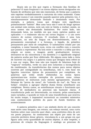 Quais são as leis que regem a formação das famílias de
palavras? O mais freqüente é os novos objetos serem designados em
função de atributos que não são essenciais, de forma que a palavra
não exprime verdadeiramente a natureza da coisa nomeada. Como
um nome nunca é um conceito quando aparece pela primeira vez, é
simultaneamente demasiado limitado e demasiado vasto. Por
exemplo, a palavra russa que designa rato significava
primeiramente “ladrão”. Mas uma vaca não é nem de longe apenas
um animal com cornos, nem um rato se limita a roubar; assim, os
seus nomes são demasiado limitativos. Por outro lado, são
demasiado latos, na medida em que esses epítetos podem ser
aplicados — e realmente são-no em certas línguas — a um certo
número de outras criaturas. O resultado disto é uma luta
incessante, no seio da língua em desenvolvimento, entre o
pensamento conceptual e a herança, o legado, do primitivo
pensamento por meio de complexos. O substantivo criado por um
complexo, o nome baseado num, entra em conflito com o conceito
que passou a representar. Na luta entre o conceito e a idéia que deu
origem ao nome, a imagem perde gradualmente terreno;
desvanece-se da consciência e da memória e o significado original
da palavra acaba por ficar obliterado. Há alguns anos toda a tinta
de escrever era negra e a palavra russa que designa tinta refere-se
à sua cor negra. Mas isso não nos impede de falarmos hoje de
“negrura” vermelha, verde ou azul sem notarmos a incongruência
da combinação. As transferências dos nomes para novos objetos
ocorrem por contiguidade ou semelhança, isto é, com base em
ligações concretas típicas do pensamento por complexos. As
palavras que estão sendo elaboradas na nossa época
apresentam-nos muitos exemplos do processo como coisas
heterogêneas se misturam num mesmo agrupamento. Quando
falamos da “perna da mesa”, do “cotovelo da rua”, da “boca na
botija”, estamos a agrupar objetos duma forma semelhante aos
complexos. Nestes casos, as semelhanças visuais e funcionais que
servem de mediadores no processo são bastante claras. A
transferência pode ser determinada, no entanto, pelas associações
mais variadas, e quando se trata de uma transferência que ocorreu
há muito tempo, é impossível reconstruir as conexões existentes
com conhecimento perfeito do pano de fundo histórico do
acontecimento

      A palavra primitiva não é um símbolo direto de um conceito
mas antes uma imagem, um retrato, um esboço mental, uma curta
história sobre esse conceito quer dizer, uma autêntica obra de arte
em ponto pequeno. Ao nomearmos um objeto por meio de um
conceito pictórico desse gênero, vinculamo-lo a um grupo em que
figura uma certa quantidade de outros objetos. A esse respeito, o
processo de criação da linguagem é análogo ao processo de
 