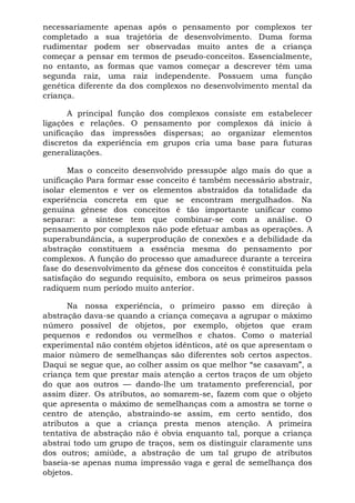 necessariamente apenas após o pensamento por complexos ter
completado a sua trajetória de desenvolvimento. Duma forma
rudimentar podem ser observadas muito antes de a criança
começar a pensar em termos de pseudo-conceitos. Essencialmente,
no entanto, as formas que vamos começar a descrever têm uma
segunda raiz, uma raiz independente. Possuem uma função
genética diferente da dos complexos no desenvolvimento mental da
criança.

      A principal função dos complexos consiste em estabelecer
ligações e relações. O pensamento por complexos dá início à
unificação das impressões dispersas; ao organizar elementos
discretos da experiência em grupos cria uma base para futuras
generalizações.

       Mas o conceito desenvolvido pressupõe algo mais do que a
unificação Para formar esse conceito é também necessário abstrair,
isolar elementos e ver os elementos abstraídos da totalidade da
experiência concreta em que se encontram mergulhados. Na
genuína gênese dos conceitos é tão importante unificar como
separar: a síntese tem que combinar-se com a análise. O
pensamento por complexos não pode efetuar ambas as operações. A
superabundância, a superprodução de conexões e a debilidade da
abstração constituem a essência mesma do pensamento por
complexos. A função do processo que amadurece durante a terceira
fase do desenvolvimento da gênese dos conceitos é constituída pela
satisfação do segundo requisito, embora os seus primeiros passos
radiquem num período muito anterior.

      Na nossa experiência, o primeiro passo em direção à
abstração dava-se quando a criança começava a agrupar o máximo
número possível de objetos, por exemplo, objetos que eram
pequenos e redondos ou vermelhos e chatos. Como o material
experimental não contém objetos idênticos, até os que apresentam o
maior número de semelhanças são diferentes sob certos aspectos.
Daqui se segue que, ao colher assim os que melhor “se casavam”, a
criança tem que prestar mais atenção a certos traços de um objeto
do que aos outros — dando-lhe um tratamento preferencial, por
assim dizer. Os atributos, ao somarem-se, fazem com que o objeto
que apresenta o máximo de semelhanças com a amostra se torne o
centro de atenção, abstraindo-se assim, em certo sentido, dos
atributos a que a criança presta menos atenção. A primeira
tentativa de abstração não é obvia enquanto tal, porque a criança
abstrai todo um grupo de traços, sem os distinguir claramente uns
dos outros; amiúde, a abstração de um tal grupo de atributos
baseia-se apenas numa impressão vaga e geral de semelhança dos
objetos.
 