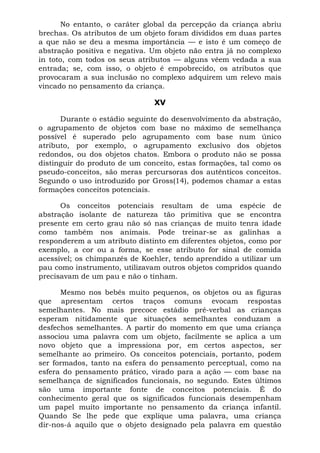 No entanto, o caráter global da percepção da criança abriu
brechas. Os atributos de um objeto foram divididos em duas partes
a que não se deu a mesma importância — e isto é um começo de
abstração positiva e negativa. Um objeto não entra já no complexo
in toto, com todos os seus atributos — alguns vêem vedada a sua
entrada; se, com isso, o objeto é empobrecido, os atributos que
provocaram a sua inclusão no complexo adquirem um relevo mais
vincado no pensamento da criança.

                               XV

      Durante o estádio seguinte do desenvolvimento da abstração,
o agrupamento de objetos com base no máximo de semelhança
possível é superado pelo agrupamento com base num único
atributo, por exemplo, o agrupamento exclusivo dos objetos
redondos, ou dos objetos chatos. Embora o produto não se possa
distinguir do produto de um conceito, estas formações, tal como os
pseudo-conceitos, são meras percursoras dos autênticos conceitos.
Segundo o uso introduzido por Gross(14), podemos chamar a estas
formações conceitos potenciais.

      Os conceitos potenciais resultam de uma espécie de
abstração isolante de natureza tão primitiva que se encontra
presente em certo grau não só nas crianças de muito tenra idade
como também nos animais. Pode treinar-se as galinhas a
responderem a um atributo distinto em diferentes objetos, como por
exemplo, a cor ou a forma, se esse atributo for sinal de comida
acessível; os chimpanzés de Koehler, tendo aprendido a utilizar um
pau como instrumento, utilizavam outros objetos compridos quando
precisavam de um pau e não o tinham.

      Mesmo nos bebês muito pequenos, os objetos ou as figuras
que apresentam certos traços comuns evocam respostas
semelhantes. No mais precoce estádio pré-verbal as crianças
esperam nitidamente que situações semelhantes conduzam a
desfechos semelhantes. A partir do momento em que uma criança
associou uma palavra com um objeto, facilmente se aplica a um
novo objeto que a impressiona por, em certos aspectos, ser
semelhante ao primeiro. Os conceitos potenciais, portanto, podem
ser formados, tanto na esfera do pensamento perceptual, como na
esfera do pensamento prático, virado para a ação — com base na
semelhança de significados funcionais, no segundo. Estes últimos
são uma importante fonte de conceitos potenciais. É do
conhecimento geral que os significados funcionais desempenham
um papel muito importante no pensamento da criança infantil.
Quando Se lhe pede que explique uma palavra, uma criança
dir-nos-á aquilo que o objeto designado pela palavra em questão
 