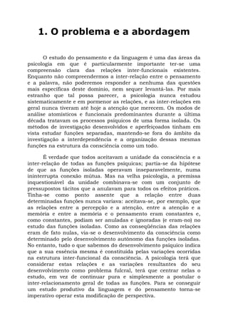 1. O problema e a abordagem

      O estudo do pensamento e da linguagem é uma das áreas da
psicologia em que é particularmente importante ter-se uma
compreensão clara das relações inter-funcionais existentes.
Enquanto não compreendermos a inter-relação entre o pensamento
e a palavra, não poderemos responder a nenhuma das questões
mais específicas deste domínio, nem sequer levantá-las. Por mais
estranho que tal possa parecer, a psicologia nunca estudou
sistematicamente e em pormenor as relações, e as inter-relações em
geral nunca tiveram até hoje a atenção que merecem. Os modos de
análise atomísticos e funcionais predominantes durante a última
década tratavam os processos psíquicos de uma forma isolada. Os
métodos de investigação desenvolvidos e aperfeiçoados tinham em
vista estudar funções separadas, mantendo-se fora do âmbito da
investigação a interdependência e a organização dessas mesmas
funções na estrutura da consciência como um todo.

       É verdade que todos aceitavam a unidade da consciência e a
inter-relação de todas as funções psíquicas; partia-se da hipótese
de que as funções isoladas operavam inseparavelmente, numa
ininterrupta conexão mútua. Mas na velha psicologia, a premissa
inquestionável da unidade combinava-se com um conjunto de
pressupostos tácitos que a anulavam para todos os efeitos práticos.
Tinha-se como ponto assente que a relação entre duas
determinadas funções nunca variava: aceitava-se, por exemplo, que
as relações entre a percepção e a atenção, entre a atenção e a
memória e entre a memória e o pensamento eram constantes e,
como constantes, podiam ser anuladas e ignoradas (e eram-no) no
estudo das funções isoladas. Como as conseqüências das relações
eram de fato nulas, via-se o desenvolvimento da consciência como
determinado pelo desenvolvimento autônomo das funções isoladas.
No entanto, tudo o que sabemos do desenvolvimento psíquico indica
que a sua essência mesma é constituída pelas variações ocorridas
na estrutura inter-funcional da consciência. A psicologia terá que
considerar estas relações e as variações resultantes do seu
desenvolvimento como problema fulcral, terá que centrar nelas o
estudo, em vez de continuar pura e simplesmente a postular o
inter-relacionamento geral de todas as funções. Para se conseguir
um estudo produtivo da linguagem e do pensamento torna-se
imperativo operar esta modificação de perspectiva.
 
