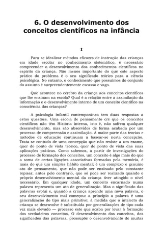 6. O desenvolvimento dos
  conceitos científicos na infância

                                I

       Para se idealizar métodos eficazes de instrução das crianças
em idade escolar no conhecimento sistemático, é necessário
compreender o desenvolvimento dos conhecimentos científicos no
espírito da criança. Não menos importante do que este aspecto
prático do problema é o seu significado teórico para a ciência
psicológica. No entanto, o conhecimento que possuímos do conjunto
do assunto é surpreendentemente escasso e vago.

      Que acontece no cérebro da criança aos conceitos científicos
que lhe ensinam na escola? Qual é a relação entre a assimilação da
informação e o desenvolvimento interno de um conceito científico na
consciência das crianças?

       A psicologia infantil contemporânea tem duas respostas a
estas questões. Uma escola de pensamento crê que os conceitos
científicos não têm História interna, isto é, não sofrem qualquer
desenvolvimento, mas são absorvidos de forma acabada por um
processo de compreensão e assimilação. A maior parte das teorias e
métodos de educação continuam a basear-se nesta concepção.
Trata-se contudo de uma concepção que não resiste a um exame,
quer do ponto de vista teórico, quer do ponto de vista das suas
aplicações práticas. Como sabemos, a partir de investigações do
processo de formação dos conceitos, um conceito é algo mais do que
a soma de certas ligações associativas formadas pela memória, é
mais do que um simples hábito mental; é um complexo e genuíno
ato de pensamento, que não pode ser ensinado pelo constante
repisar, antes pelo contrário, que só pode ser realizado quando o
próprio desenvolvimento mental da criança tiver atingido o nível
necessário. Em qualquer idade, um conceito encarnado numa
palavra representa um ato de generalização. Mas o significado das
palavras evolui e, quando a criança aprende uma nova palavra, o
seu desenvolvimento mal começou: a princípio a palavra é uma
generalização do tipo mais primitivo; à medida que o intelecto da
criança se desenvolve é substituída por generalizações de tipo cada
vez mais elevado — processo este que acaba por levar à formação
dos verdadeiros conceitos. O desenvolvimento dos conceitos, dos
significados das palavras, pressupõe o desenvolvimento de muitas
 