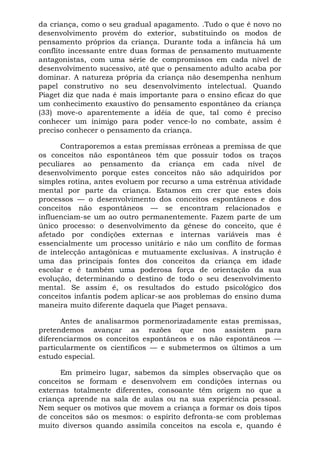 da criança, como o seu gradual apagamento. .Tudo o que é novo no
desenvolvimento provém do exterior, substituindo os modos de
pensamento próprios da criança. Durante toda a infância há um
conflito incessante entre duas formas de pensamento mutuamente
antagonistas, com uma série de compromissos em cada nível de
desenvolvimento sucessivo, até que o pensamento adulto acaba por
dominar. A natureza própria da criança não desempenha nenhum
papel construtivo no seu desenvolvimento intelectual. Quando
Piaget diz que nada é mais importante para o ensino eficaz do que
um conhecimento exaustivo do pensamento espontâneo da criança
(33) move-o aparentemente a idéia de que, tal como é preciso
conhecer um inimigo para poder vence-lo no combate, assim é
preciso conhecer o pensamento da criança.

      Contraporemos a estas premissas errôneas a premissa de que
os conceitos não espontâneos têm que possuir todos os traços
peculiares ao pensamento da criança em cada nível de
desenvolvimento porque estes conceitos não são adquiridos por
simples rotina, antes evoluem por recurso a uma estrênua atividade
mental por parte da criança. Estamos em crer que estes dois
processos — o desenvolvimento dos conceitos espontâneos e dos
conceitos não espontâneos — se encontram relacionados e
influenciam-se um ao outro permanentemente. Fazem parte de um
único processo: o desenvolvimento da gênese do conceito, que é
afetado por condições externas e internas variáveis mas é
essencialmente um processo unitário e não um conflito de formas
de intelecção antagônicas e mutuamente exclusivas. A instrução é
uma das principais fontes dos conceitos da criança em idade
escolar e é também uma poderosa força de orientação da sua
evolução, determinando o destino de todo o seu desenvolvimento
mental. Se assim é, os resultados do estudo psicológico dos
conceitos infantis podem aplicar-se aos problemas do ensino duma
maneira muito diferente daquela que Piaget pensava.

      Antes de analisarmos pormenorizadamente estas premissas,
pretendemos avançar as razões que nos assistem para
diferenciarmos os conceitos espontâneos e os não espontâneos —
particularmente os científicos — e submetermos os últimos a um
estudo especial.

      Em primeiro lugar, sabemos da simples observação que os
conceitos se formam e desenvolvem em condições internas ou
externas totalmente diferentes, consoante têm origem no que a
criança aprende na sala de aulas ou na sua experiência pessoal.
Nem sequer os motivos que movem a criança a formar os dois tipos
de conceitos são os mesmos: o espírito defronta-se com problemas
muito diversos quando assimila conceitos na escola e, quando é
 