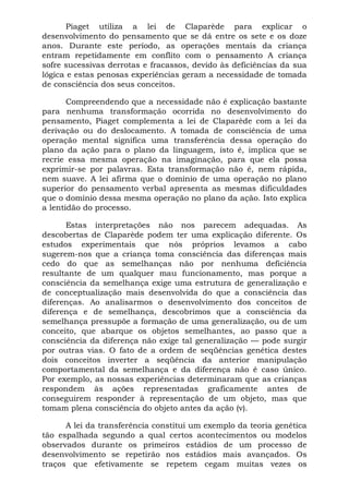 Piaget utiliza a lei de Claparède para explicar o
desenvolvimento do pensamento que se dá entre os sete e os doze
anos. Durante este período, as operações mentais da criança
entram repetidamente em conflito com o pensamento A criança
sofre sucessivas derrotas e fracassos, devido às deficiências da sua
lógica e estas penosas experiências geram a necessidade de tomada
de consciência dos seus conceitos.

       Compreendendo que a necessidade não é explicação bastante
para nenhuma transformação ocorrida no desenvolvimento do
pensamento, Piaget complementa a lei de Claparède com a lei da
derivação ou do deslocamento. A tomada de consciência de uma
operação mental significa uma transferência dessa operação do
plano da ação para o plano da linguagem, isto é, implica que se
recrie essa mesma operação na imaginação, para que ela possa
exprimir-se por palavras. Esta transformação não é, nem rápida,
nem suave. A lei afirma que o domínio de uma operação no plano
superior do pensamento verbal apresenta as mesmas dificuldades
que o domínio dessa mesma operação no plano da ação. Isto explica
a lentidão do processo.

      Estas interpretações não nos parecem adequadas. As
descobertas de Claparède podem ter uma explicação diferente. Os
estudos experimentais que nós próprios levamos a cabo
sugerem-nos que a criança toma consciência das diferenças mais
cedo do que as semelhanças não por nenhuma deficiência
resultante de um qualquer mau funcionamento, mas porque a
consciência da semelhança exige uma estrutura de generalização e
de conceptualização mais desenvolvida do que a consciência das
diferenças. Ao analisarmos o desenvolvimento dos conceitos de
diferença e de semelhança, descobrimos que a consciência da
semelhança pressupõe a formação de uma generalização, ou de um
conceito, que abarque os objetos semelhantes, ao passo que a
consciência da diferença não exige tal generalização — pode surgir
por outras vias. O fato de a ordem de seqüências genética destes
dois conceitos inverter a seqüência da anterior manipulação
comportamental da semelhança e da diferença não é caso único.
Por exemplo, as nossas experiências determinaram que as crianças
respondem às ações representadas graficamente antes de
conseguirem responder à representação de um objeto, mas que
tomam plena consciência do objeto antes da ação (v).

      A lei da transferência constitui um exemplo da teoria genética
tão espalhada segundo a qual certos acontecimentos ou modelos
observados durante os primeiros estádios de um processo de
desenvolvimento se repetirão nos estádios mais avançados. Os
traços que efetivamente se repetem cegam muitas vezes os
 
