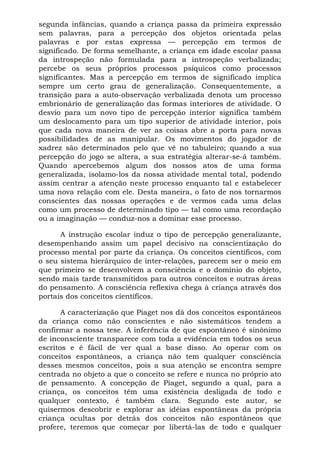 segunda infâncias, quando a criança passa da primeira expressão
sem palavras, para a percepção dos objetos orientada pelas
palavras e por estas expressa — percepção em termos de
significado. De forma semelhante, a criança em idade escolar passa
da introspeção não formulada para a introspeção verbalizada;
percebe os seus próprios processos psíquicos como processos
significantes. Mas a percepção em termos de significado implica
sempre um certo grau de generalização. Consequentemente, a
transição para a auto-observação verbalizada denota um processo
embrionário de generalização das formas interiores de atividade. O
desvio para um novo tipo de percepção interior significa também
um deslocamento para um tipo superior de atividade interior, pois
que cada nova maneira de ver as coisas abre a porta para novas
possibilidades de as manipular. Os movimentos do jogador de
xadrez são determinados pelo que vê no tabuleiro; quando a sua
percepção do jogo se altera, a sua estratégia alterar-se-á também.
Quando apercebemos algum dos nossos atos de uma forma
generalizada, isolamo-los da nossa atividade mental total, podendo
assim centrar a atenção neste processo enquanto tal e estabelecer
uma nova relação com ele. Desta maneira, o fato de nos tornarmos
conscientes das nossas operações e de vermos cada uma delas
como um processo de determinado tipo — tal como uma recordação
ou a imaginação — conduz-nos a dominar esse processo.

      A instrução escolar induz o tipo de percepção generalizante,
desempenhando assim um papel decisivo na conscientização do
processo mental por parte da criança. Os conceitos científicos, com
o seu sistema hierárquico de inter-relações, parecem ser o meio em
que primeiro se desenvolvem a consciência e o domínio do objeto,
sendo mais tarde transmitidos para outros conceitos e outras áreas
do pensamento. A consciência reflexiva chega à criança através dos
portais dos conceitos científicos.

       A caracterização que Piaget nos dá dos conceitos espontâneos
da criança como não conscientes e não sistemáticos tendem a
confirmar a nossa tese. A inferência de que espontâneo é sinônimo
de inconsciente transparece com toda a evidência em todos os seus
escritos e é fácil de ver qual a base disso. Ao operar com os
conceitos espontâneos, a criança não tem qualquer consciência
desses mesmos conceitos, pois a sua atenção se encontra sempre
centrada no objeto a que o conceito se refere e nunca no próprio ato
de pensamento. A concepção de Piaget, segundo a qual, para a
criança, os conceitos têm uma existência desligada de todo e
qualquer contexto, é também clara. Segundo este autor, se
quisermos descobrir e explorar as idéias espontâneas da própria
criança ocultas por detrás dos conceitos não espontâneos que
profere, teremos que começar por libertá-las de todo e qualquer
 
