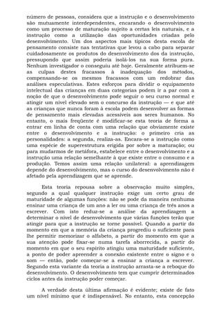 número de pessoas, considera que a instrução e o desenvolvimento
são mutuamente interdependentes, encarando o desenvolvimento
como um processo de maturação sujeito a certas leis naturais, e a
instrução como a utilização das oportunidades criadas pelo
desenvolvimento. Um dos aspectos mais típicos desta escola de
pensamento consiste nas tentativas que levou a cabo para separar
cuidadosamente os produtos do desenvolvimento dos da instrução,
pressupondo que assim poderia isolá-los na sua forma pura.
Nenhum investigador o conseguiu até hoje. Geralmente atribuem-se
as culpas destes fracassos à inadequação dos métodos,
compensando-se os mesmos fracassos com um redobrar das
análises especulativas. Estes esforços para dividir o equipamento
intelectual das crianças em duas categorias podem ir a par com a
noção de que o desenvolvimento pode seguir o seu curso normal e
atingir um nível elevado sem o concurso da instrução — e que até
as crianças que nunca foram à escola podem desenvolver as formas
de pensamento mais elevadas acessíveis aos seres humanos. No
entanto, o mais freqüente é modificar-se esta teoria de forma a
entrar em linha de conta com uma relação que obviamente existe
entre o desenvolvimento e a instrução: o primeiro cria as
personalidades: a segunda, realiza-as. Encara-se a instrução como
uma espécie de superestrutura erigida por sobre a maturação; ou
para mudarmos de metáfora, estabelece entre o desenvolvimento e a
instrução uma relação semelhante à que existe entre o consumo e a
produção. Temos assim uma relação unilateral: a aprendizagem
depende do desenvolvimento, mas o curso do desenvolvimento não é
afetado pela aprendizagem que se aprende.

       Esta teoria repousa sobre a observação muito simples,
segundo a qual qualquer instrução exige um certo grau de
maturidade de algumas funções: não se pode da maneira nenhuma
ensinar uma criança de um ano a ler ou uma criança de três anos a
escrever. Com isto reduz-se a análise da aprendizagem a
determinar o nível de desenvolvimento que várias funções terão que
atingir para que a instrução se torne possível. Quando a partir do
momento em que a memória da criança progrediu o suficiente para
lhe permitir memorizar o alfabeto, a partir do momento em que a
sua atenção pode fixar-se numa tarefa aborrecida, a partir do
momento em que o seu espírito atingiu uma maturidade suficiente,
a ponto de poder apreender a conexão existente entre o signo e o
som — então, pode começar-se a ensinar a criança a escrever.
Segundo esta variante da teoria a instrução arrasta-se a reboque do
desenvolvimento. O desenvolvimento tem que cumprir determinados
ciclos antes da instrução poder começar.

     A verdade desta última afirmação é evidente; existe de fato
um nível mínimo que é indispensável. No entanto, esta concepção
 