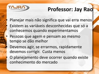 Professor: Jay Rao
• Planejar mais não significa que vai erra menos
• Existem as variáveis desconhecidas que só a
conhecemos quando experimentamos
• Pessoas que agem e pensam ao mesmo
tempo se dão melhor
• Devemos agir, se errarmos, rapidamente
devemos corrigir. Custa menos
• O planejamento deve ocorrer quando existe
conhecimento do mercado
 