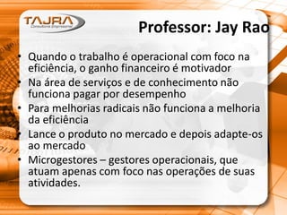 Professor: Jay Rao
• Quando o trabalho é operacional com foco na
eficiência, o ganho financeiro é motivador
• Na área de serviços e de conhecimento não
funciona pagar por desempenho
• Para melhorias radicais não funciona a melhoria
da eficiência
• Lance o produto no mercado e depois adapte-os
ao mercado
• Microgestores – gestores operacionais, que
atuam apenas com foco nas operações de suas
atividades.
 