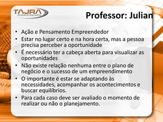 Professor: Julian
• Ação e Pensamento Empreendedor
• Estar no lugar certo e na hora certa, mas a pessoa
precisa perceber a oportunidade
• É necessário ter a cabeça aberta para visualizar as
oportunidades
• Não existe relação nenhuma entre o plano de
negócio e o sucesso de um empreendimento
• O importante é estar se adaptando às
necessidades, acompanhar os acontecimentos e
buscar equilíbrios.
• Para cada caso deve ser avaliado o momento de
realizar ou não o planejamento.
 