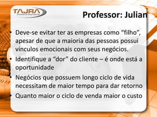 Professor: Julian
• Deve-se evitar ter as empresas como “filho”,
apesar de que a maioria das pessoas possui
vínculos emocionais com seus negócios.
• Identifique a “dor” do cliente – é onde está a
oportunidade
• Negócios que possuem longo ciclo de vida
necessitam de maior tempo para dar retorno
• Quanto maior o ciclo de venda maior o custo
 