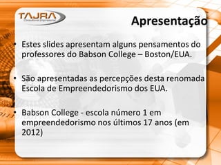 Apresentação
• Estes slides apresentam alguns pensamentos do
professores do Babson College – Boston/EUA.
• São apresentadas as percepções desta renomada
Escola de Empreendedorismo dos EUA.
• Babson College - escola número 1 em
empreendedorismo nos últimos 17 anos (em
2012)
 