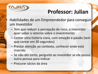 • Habilidades de um Empreendedor para conseguir
um Investidor
– Tem que reduzir a percepção de risco, o investidor
quer saber o retorno sobre o investimento
– Contar uma história clara, com emoção e paixão (tem
que contar em 30 segundos)
– Prestar atenção ao contexto, conhecer onde está
inserido
– Se não der certo, pergunte ao investidor se ele possui
outra pessoa para indicar
– Procurar sócios da área
Professor: Julian
 