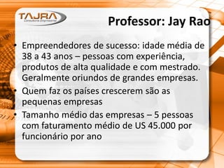 Professor: Jay Rao
• Empreendedores de sucesso: idade média de
38 a 43 anos – pessoas com experiência,
produtos de alta qualidade e com mestrado.
Geralmente oriundos de grandes empresas.
• Quem faz os países crescerem são as
pequenas empresas
• Tamanho médio das empresas – 5 pessoas
com faturamento médio de US 45.000 por
funcionário por ano
 