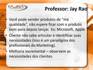 Professor: Jay Rao
• Você pode vender produtos de “má
qualidade”, não espere ficar com o produto
bom para depois lançar. Ex: Microsoft, Apple.
• Cliente não sabe articular e identificar suas
necessidades (isso é um paradigma dos
profissionais do Marketing).
• Melhoria incremental – observem as
necessidades dos clientes.
 