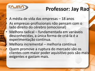 Professor: Jay Rao
• A média de vida das empresas – 18 anos
• As empresas-profissionais não pensam com o
lado direito do cérebro (emocional)
• Melhora radical – fundamentada em variáveis
desconhecidas, a única forma de criá-la é a
experimentação contínua.
• Melhora incremental – melhoria contínua
• Quem promove a ruptura do mercado são os
clientes com maior poder aquisitivo pois são mais
exigentes e gastam mais.
 